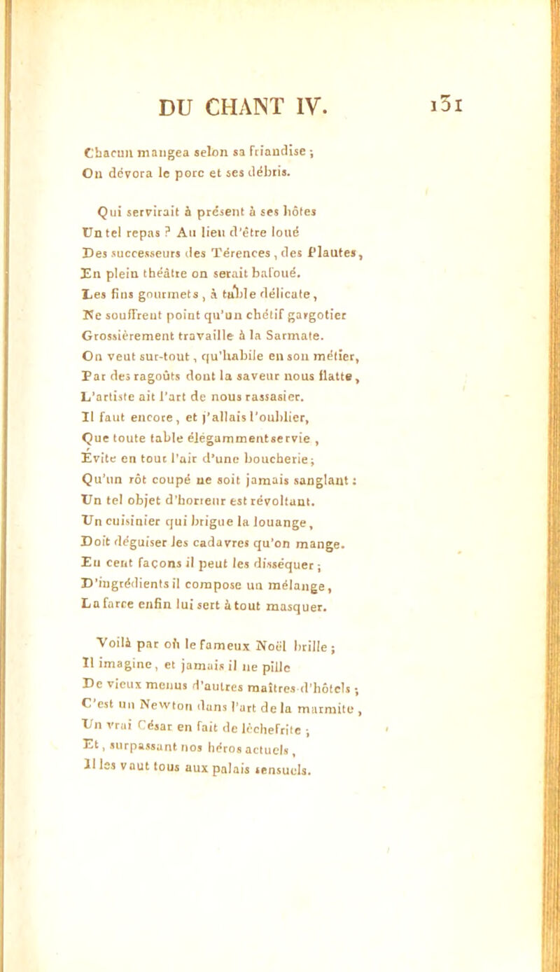 Chacun mangea selon sa fciaucHse j Ou dévora le porc et ses débris. Qui servirait à présent à ses hôtes Un tel repas ? An lien d'être loué Des successeurs des Térences , des Plautes, En plein théâtre on serait baCoué. IjCs fins gourmets , à ta*l)Ie délicate, lîe souiTreut point qu’un chétif gargotiec Grossièrement travaille à la Sarmate. On veut sur-tout, qu’habile en son métier, Par des ragoûts dout la saveur nous Uatte, L’artiste ait l’art de nous rassasier. Il faut encore, et l’alIais l'oublier, Que toute table élégammentservie , Evite en tout l’air d^unc boucherie j Qu’un rôt coupé ne «oit jamais sanglant: TJn tel objet d’honenr est révoltant. IJn cuisinier qui brigue la louange, Doit déguiser les cadavres qu’on mange. Eu cent façons il peut les disséquer \ D’ingrédientsil compose un mélange, La farce enfin lui sert à tout masquer. Voilà par ofi le fameux Noël brille; 1! imagine, et jamais il ne pille De vieux menus d’autres maîtres d’hôtels ; C est 1111 Newton dans l'art de la marmite*, X/n vrai César en fait de lèchefrilc ; ' Et, surpassant nos héros actuels , 11 les vaut tous aux palais sensuels. I