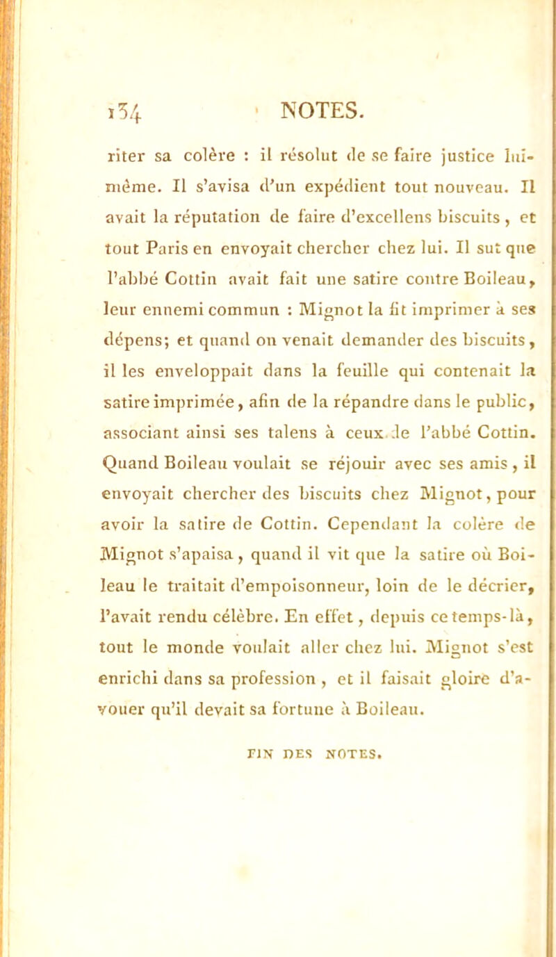 ï54 ■ NOTES. riter sa colère : il résolut de se faire justice lui- nième. Il s’avisa d’un expédient tout nouveau. Il avait la réputation de faire d’excellens biscuits , et tout Paris en envoyait chercher chez lui. Il sut que l’ahhé Cottin avait fait une satire contre Boileau, leur ennemi commun ; Mignot la lit imprimer à ses dépens; et quand on venait demander des biscuits, il les enveloppait dans la feuille qui contenait la satire imprimée, afin de la répandre dans le public, associant ainsi ses talens à ceux de l’abbé Cottin. Quand Boileau voulait se réjouir avec ses amis , il envoyait chercher des biscuits chez Mignot, pour avoir la satire de Cottin. Cependant la colère de Mignot s’apaisa , quand il vit que la satire où Boi- leau le traitait d’empoisonneur, loin de le décrier, l’avait rendu célèbre. En effet, depuis ce temps-là, tout le monde voulait aller chez lui. Mignot s’est enrichi dans sa profession , et il faisait gloire d’a- vouer qu’il devait sa fortune à Boileau. riN DES NOTES.