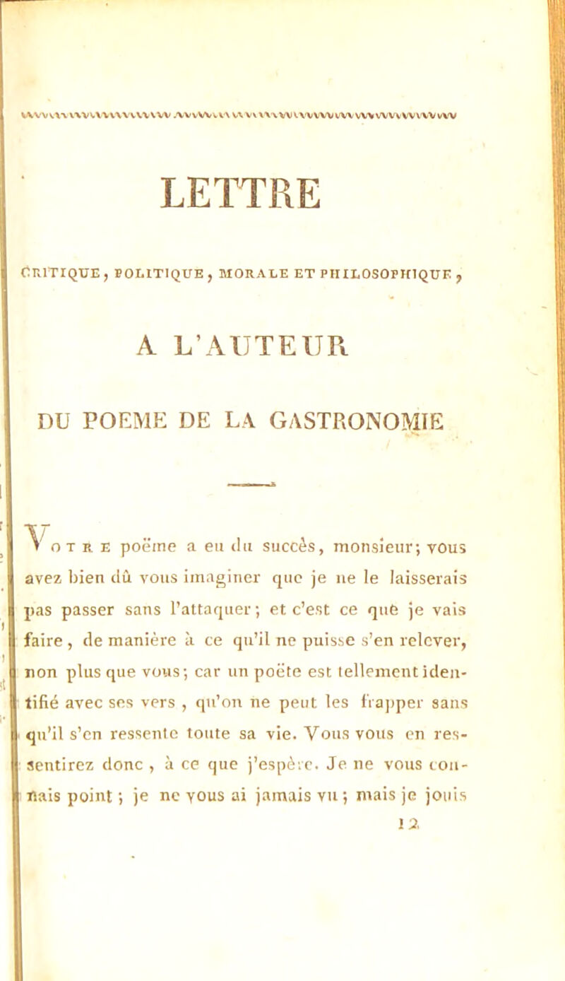 LETTRE Critique, boeitique , morale et philosophique , A L’AUTEUPt DU POEME: DE LA GASTRONOMIE V oT R E poëine a en «lu succès, monsieur; vous avez bien ilû vous imaginer que je ne le laisserais pas passer sans l’attaquer ; et c’est ce que je vais faire , de manière à ce qu’il ne puisse s’en relever, non plus que vous; car un poëte est tellement iden- tifié avec ses vers , qti’on ne peut les fia])per sans qu’il s’en ressente totite sa vie. Vous vous en res- sentirez donc , à ce que j’espètc. Je ne vous ton- nais point ; je ne vous ai jamais vu; mais je jouis la