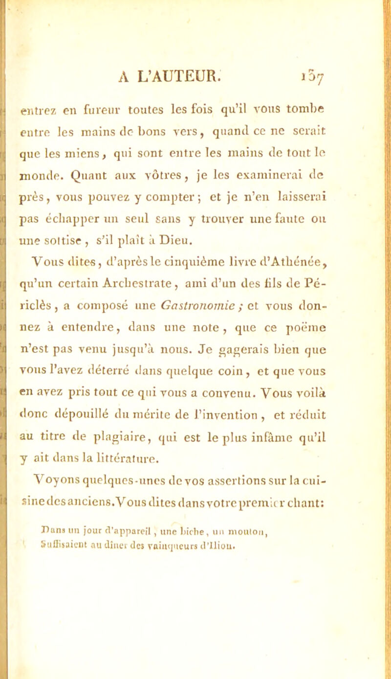 5 r| i| [I II U 'I I II } r il II il entrez en fureur toutes les fois qu’il vous tombe entre les mains de bons vers, quand ce ne serait que les miens, qui sont entre les mains de tout le monde. Quant aux vôtres, je les examinerai do près, vous pouvez y compter ; et je n’en laisserai pas échapper un seul sans y trouver une faute ou une sottise , s’il plaît ii Dieu. Vous dites, d’après le cinquième livre d’Athénée, qu’un certain Arcbesirate, ami d’un des fils de Pé- riclès, a composé une Gastronomie ; et vous don- nez à entendre, dans une note, que ce poëine n’est pas venu jusqu’à nous. Je gagerais bien que vous l’avez déterré dans quelque coin, et que vous en avez pris tout ce qui vous a convenu. Vous voilà <lonc dépouillé du mérite de l’invention , et réduit au titre de plagiaire, qui est le plus infâme qu’il y ait dans la littérature. Voyons quelques-unes de vos assertions sur lacui- sinedes anciens. Vous dites dans votre premier chant: Huns un jour (l'appareil, une biche, nu nioulou, Suüisaient au dinerdes vnimpicurs d'Iliuu.