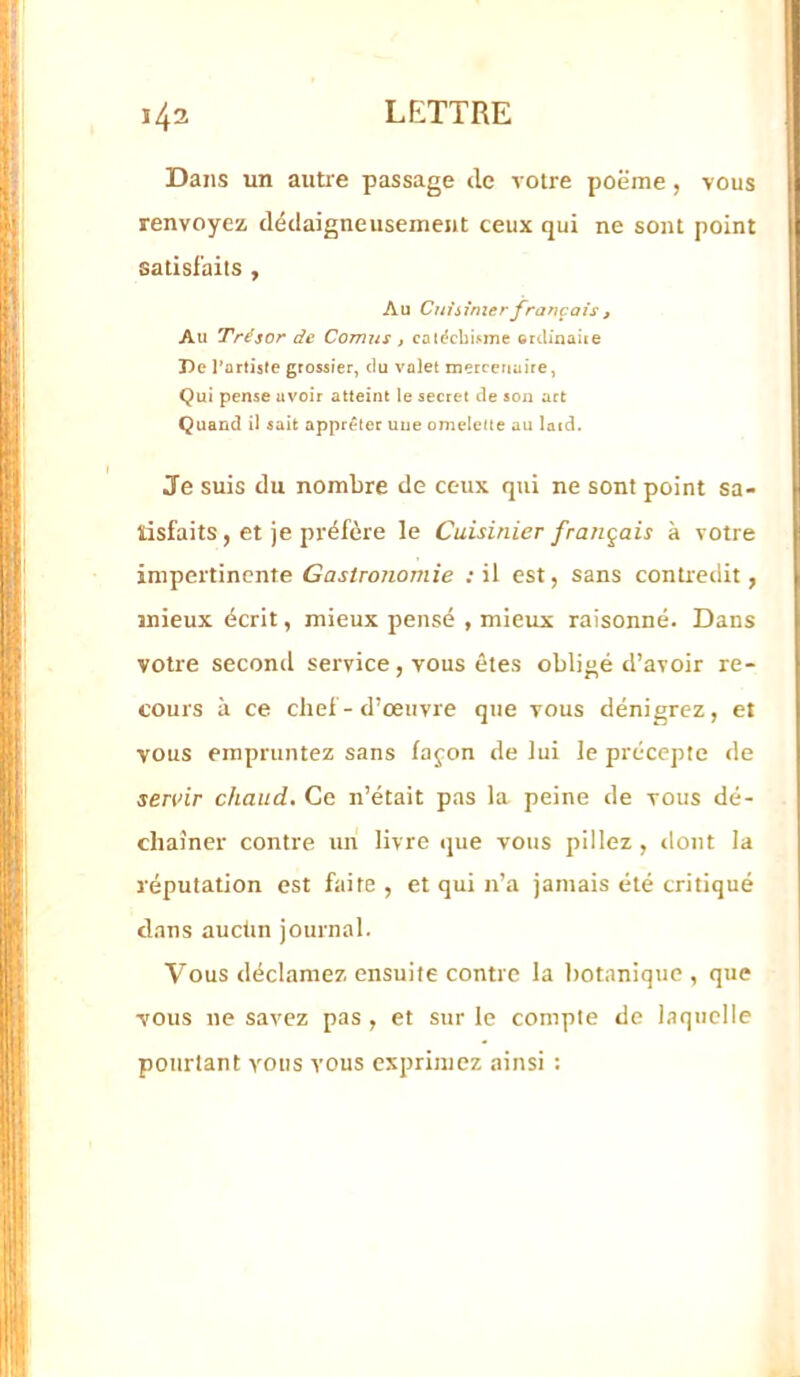 Dans un autie passage de votre poëme, vous renvoyez dédaigneusemejit ceux qui ne sont point satisfaits , Au Cuisinier français , Au 'Trésor de Cornus , cat^cbi^me crdinaiie De l’artiste grossier, du valet mercenaire, Qui pense avoir atteint le secret de son art Quand U sait apprêter uue omelette au latd. Je suis du nombre de ceux qui ne sont point sa- tisfaits, et je préfère le Cuisinier français à votre impertinente Gastronomie .‘il est, sans contredit, mieux écrit, mieux pensé , mieux raisonné. Dans votre second service, vous êtes obligé d’avoir re- cours à ce chef-d’œuvre que vous dénigrez, et vous empruntez sans fajon de lui le précepte de sertnr chaud. Ce n’était pas la peine de vous dé- chaîner contre un livre ijue vous pillez, dont la réputation est faite , et qui n’a jamais été critiqué dans aucün journal. Vous déclamez ensuite contre la botanique , que vous ne savez pas , et sur le compte de biquclle pourtant vous vous exprimez ainsi :