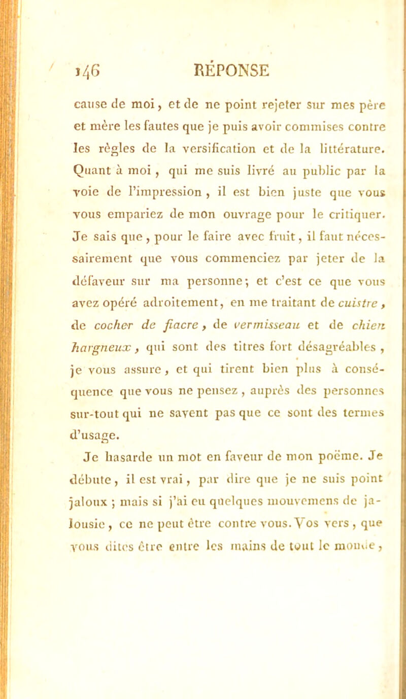 / j46 RÉPONSE cause de moi, et de ne point rejeter sur mes père et mère les fautes que je puis avoir commises contre les règles de la versification et de la littérature. Quant à moi , qui me suis livré au public par la voie de l’impression , il est bien juste que vous vous empariez de mon ouvrage pour le critiquer. Je sais que , pour le faire avec fruit, il faut néces- sairement que vous commenciez par jeter de la défaveur sur ma personne; et c’est ce que vous avez opéré adroitement, en me traitant de cuistre, de cocher de fiacre, de vermisseau et de chien hargneux, qui sont des titres fort désagréables , je vous assure , et qui tirent bien plus à consé- quence que vous ne pensez , auprès des personnes sur-tout qui ne savent pas que ce sont des termes d’usage. Je hasarde un mot en faveur de mon poëme. Je débute, il est vrai, par dire que je ne suis point jaloux ; mais si j’ai eu quelques mouvemens de ja- lousie , ce ne peut être contre vous. Vos vers, que vous lûtes être entre les mains de tout le raouiie ,