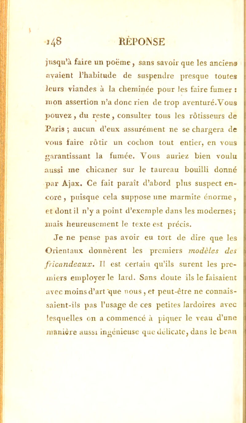 jusqu’à faire un poëme, sans savoir que les ancien-s avaient l’habitude de suspendre presque toutes leurs viandes à la cheminée pour les faire fumer : mon assertion n’a donc rien de trop aventuré.Vous pouvez f du reste, consulter tous les rôtisseurs de Paris ; aucun d’eux assurément ne se chargera de vous faire rôtir un cochon tout entier, en vous garantissant la fumée. Vous auriez bien voulu aussi me chicaner sur le taureau bouilli donné par Ajax. Ce fait paraît d’abord plus suspect en- core , puisque cela su])pose une marmite énorme, et dont il n’y a point d’exemple dans les modernes; mais heureusement le texte est précis. Je ne pense pas avoir eu tort de dire que les Orientaux donnèrent les premiers modèles des fricandeaux. Il est certain qu’ils surent les pre- miers employer le lard. Sans doute ils le faisaient avec moins d’art que nous , et peut-être ne connais- saient-ils pas l’usage de ces petites lardoires avec lesquelles on a commencé à piquer le veau d’une manière aussi ingénieuse que délicate, dans le beau