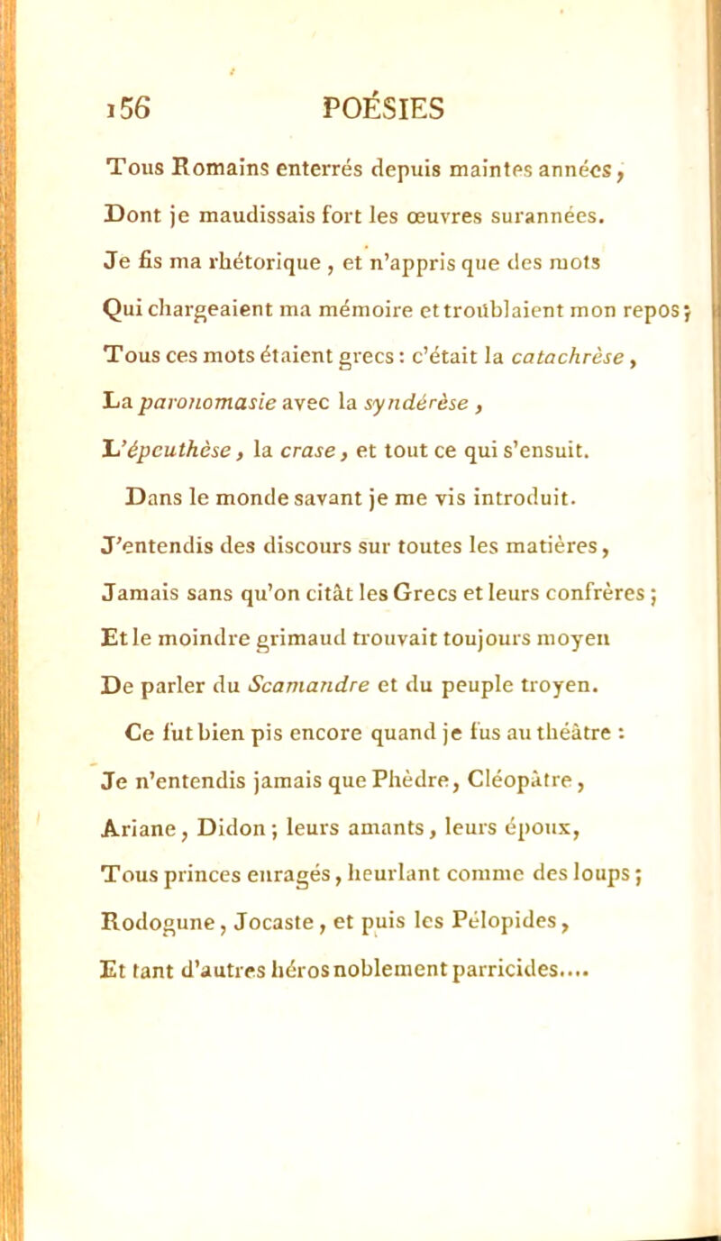 Tous Romains enterrés depuis maintes années, Dont je maudissais fort les œuvres surannées. Je fis ma rhétorique , et n’appris que des mots Qui chargeaient ma mémoire et troublaient mon repos Tous ces mots étaient grecs : c’était la catachrèse, La paronomasie avec la syndérèse , Jj’épcuthèse, la crase, et tout ce qui s’ensuit. Dans le monde savant je me vis introduit. J’entendis des discours sur toutes les matières, Jamais sans qu’on citât les Grecs et leurs confrères ; Et le moindre grimaud trouvait toujours moyen De parler du Scamandre et du peuple troyen. Ce fut bien pis encore quand je fus au théâtre : Je n’entendis jamais que Phèdre, Cléopâtre, Ariane, Didon ; leurs amants, leurs époux. Tous princes enragés, heurlant comme des loups ; Rodogune, Jocaste , et puis les Pélopides, Et tant d’autres hérosnoblementparricides....