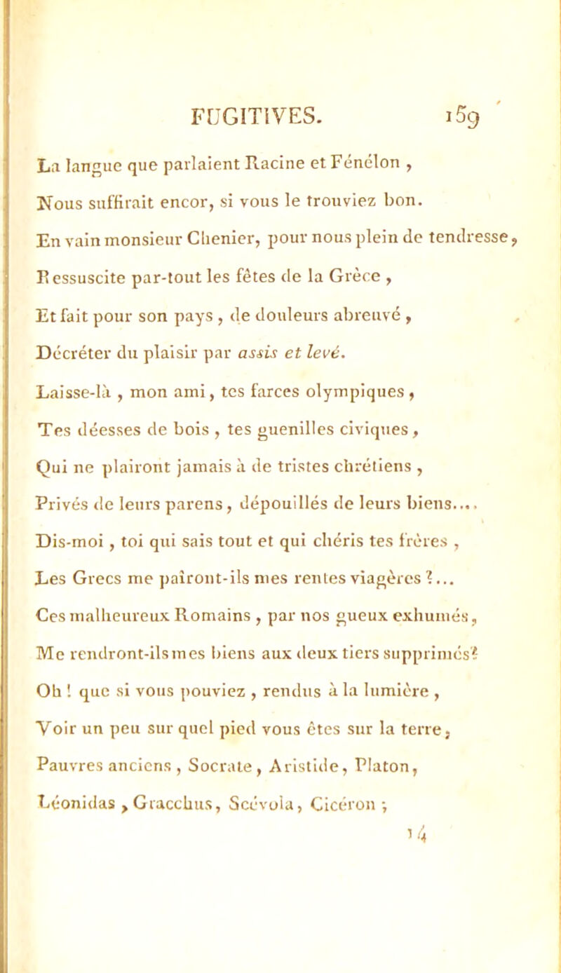 La langue que parlaient Racine et Fénelon , Nous suffirait encor, si vous le trouviez bon. En vain monsieur Clienier, pour nous plein de tendresse P essuscite par-tout les fêtes de la Grèce , Et fait pour son pays , de douleurs abreuvé , Décréter du plaisir par assis et levé. Laisse-lîi, mon ami, tes farces olympiques, Tes déesses de bois , tes guenilles civiques, Qui ne plairont jamais à de tristes chrétiens , Privés de leurs parens , dépouillés de leurs biens.... Dis-moi , toi qui sais tout et qui chéris tes frères , Les Grecs me paîront-ils mes rentes viagères ?... Ces malheureux Romains , par nos gueux exhumés, Me rendront-ils mes biens aux deux tiers supprimés? Oh ! que si vous pouviez , rendus à la lumière , Voir un peu sur quel pied vous êtes sur la terre, Pauvres anciens , Socrate, Aristide, Platon, Léonidas ,Gracchu.s, Scévoia, Cicéron ; ’4