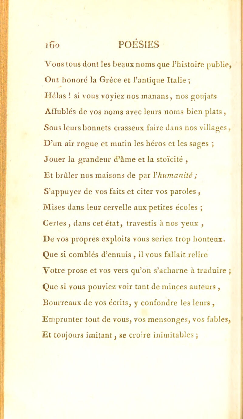 Votis tous dont les be;»ux noms que l’histoire publie, Ont honoré la Grèce et l’antique Italie; Hélas ! si vous voyiez nos manans, nos goujats Alfublés de vos noms avec leurs noms bien plats, Sous leurs bonnets crasseux faire dans nos villages, D’un air rogue et mutin les héros et les sages ; Jouer la grandeur d’âme et la stoïcité , Et brûler nos maisons de par Vhumanité ; S’appuyer de vos faits et citer vos paroles , Mises dans leur cervelle aux petites écoles ; Celles , dans cet état, travestis à nos yeux , De vos propres exploits vous seriez trop honteux. Que si comblés d’ennuis , il vous fallait relire Votre prose et vos vers qu’on s’acharne à traduire ; Que si vous pouviez voir tant de minces auteurs , Bourreaux de vos écrits, y confondre les leurs , Emprunter tout de vous, vos mensonges, vos fables, Et toujours imitant, se croire inimitables ;