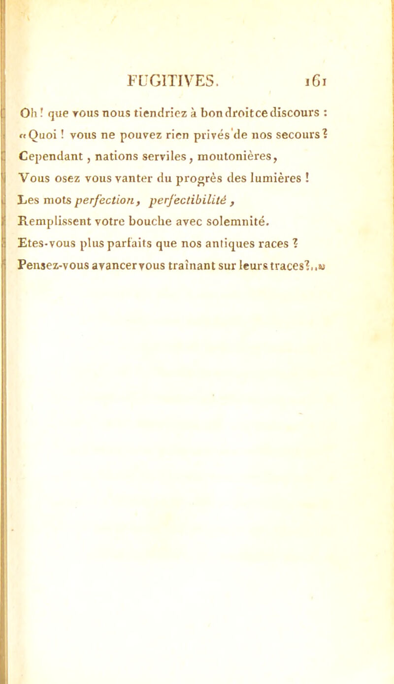 Oh ! que TOUS nous tiendriez à bon droit ce discours ; «Quoi ! vous ne pouvez rien privés'de nos secours? Cependant, nations serviles, moutonières, Vous osez vous vanter du progrès des lumières ! Les mots perfection , perfectibilité , Remplissent votre bouche avec solemnité. Etes-vous plus parfaits que nos antiques races ? Pensez-vous ayancervous traînant sur leurs traces?,.w