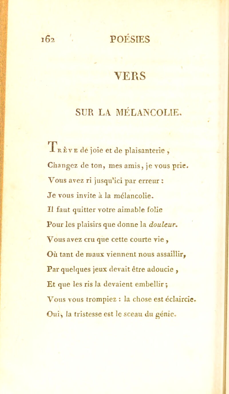 VERS SUR LX MÉLAÎNCOLIE. Tkève clé joie et de plaisanterie , Changez de ton, mes amis, je vous prie. Vous avez ri jusqu’ici par erreur : Je vous invite à la mdlancolie. Il faut quitter votre aimable folie Pour les plaisirs que donne la douleur. Vous avez cru que cette courte vie , Où tant de maux viennent nous assaillir. Par quelques jeux devait être adoucie , Et que les ris la devaient embellir; Vous vous trompiez : la chose est éclaircie. Oui, la tristesse est le sceau du génie.