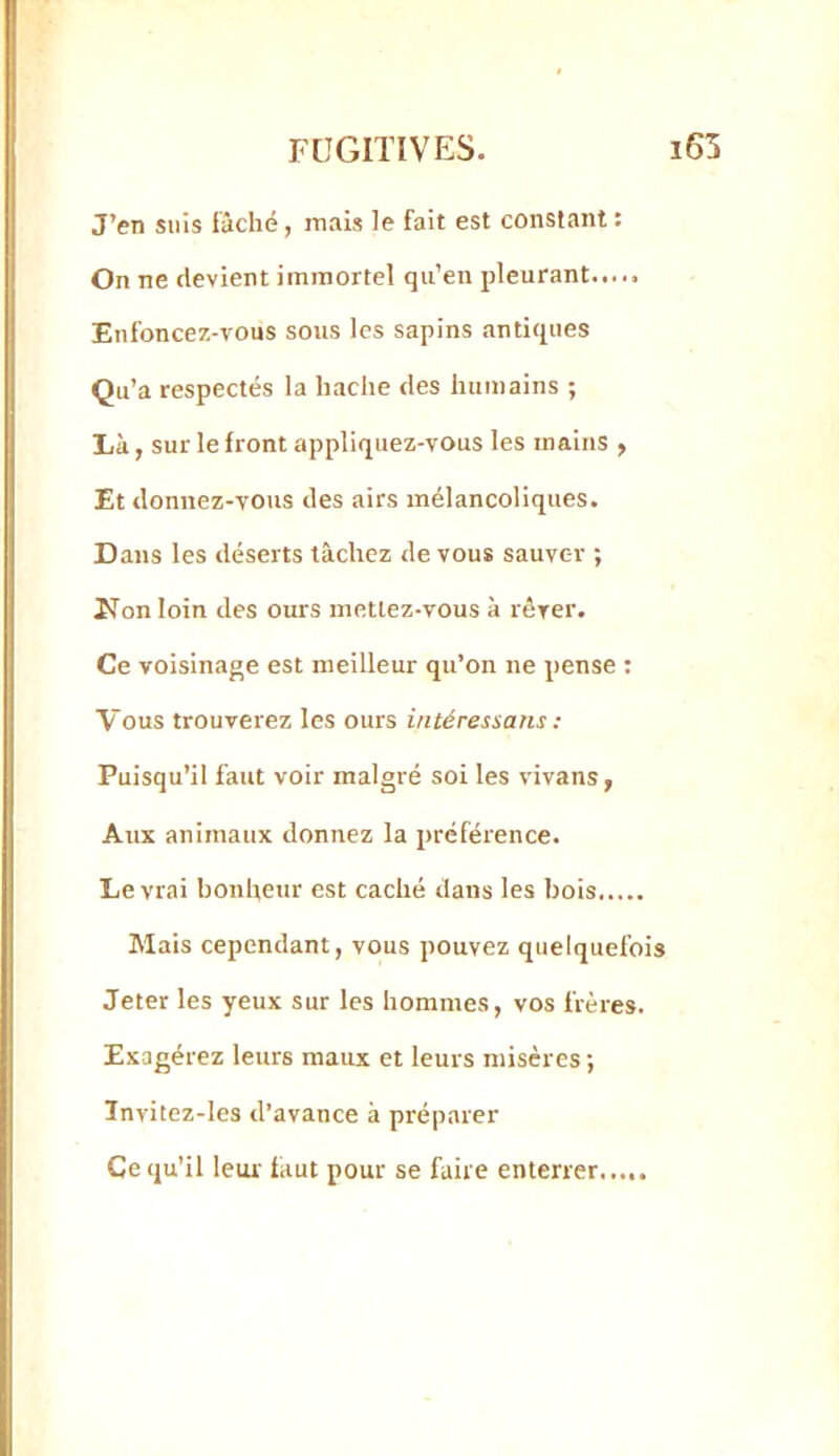 J’en suis fâché, mais le fait est constant : On ne devient immortel qu’en pleurant..... Enfoncez-vous sous les sapins .antiques Qu’a respectés la hache des humains ; lià, sur le front appliquez-vous les mains , Et donnez-vous des airs mélancoliques. Dans les déserts tâchez de vous sauver ; ITon loin des ours mettez-vous à rêver. Ce voisinage est meilleur qu’on ne pense ; Vous trouverez les ours in té res s a ns : Puisqu’il faut voir malgré soi les vivans, Aux animaux donnez la préférence. Le vrai bonheur est caché dans les bois Mais cependant, vous pouvez quelquefois Jeter les yeux sur les hommes, vos frères. Exagérez leurs maux et leurs misères ; ïnvitez-les d’avance à préparer Ce qu’il leur- faut pour se faire enterrer...,.