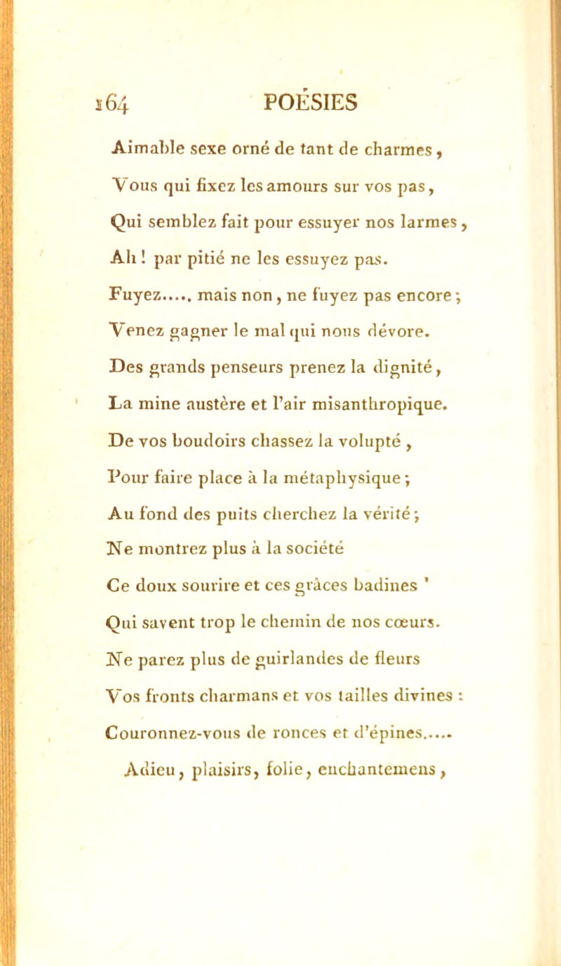 Aimable sexe orné de tant de charmes y Vous qui fixez les amours sur vos pas. Qui semblez fait pour essuyer nos larmes, Ah ! par pitié ne les essuyez pas. Fuyez mais non, ne fuyez pas encore ; Venez gagner le mal (pii nous dévore. Des grands penseurs prenez la dignité, La mine austère et l’air misanthropique. De vos boudoirs chassez la volupté , Pour faire place à la métaphysique; Au fond des puits clierchez la vérité ; Ne montrez plus à la société Ce doux sourire et ces grâces badines ' Qui savent trop le chemin de nos cœurs. Ne parez plus de guirlandes de fleurs Vos fronts charmans et vos tailles divines ; Couronnez-vous de ronces et d’épines Adieu, plaisirs, folie, euchantemeus,