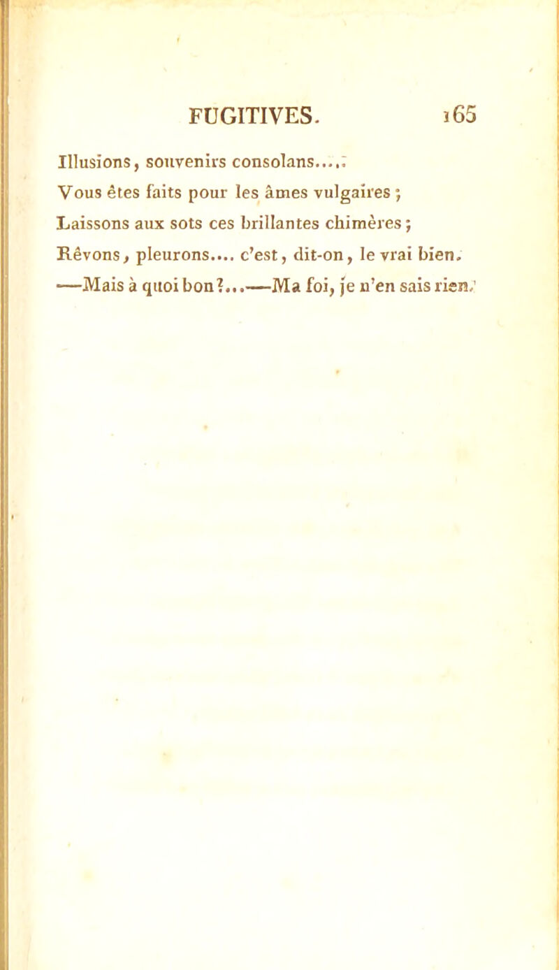 Illusions, souvenirs consolans..... Vous êtes faits pour les âmes vulgaires ; Laissons aux sots ces brillantes chimères ; Rêvons, pleurons.... c’est, clit-on, le vrai bien. —Mais à quoi bon?...—Ma foi, je n’en sais rien.