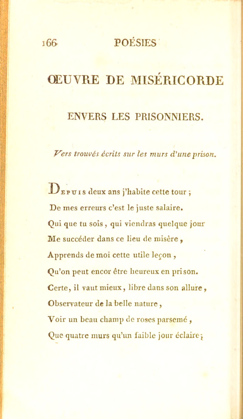 ŒUVPiE DE MISÉRICORDE ENVERS LES PRISONNIERS. T'ers trouvés écrits sur les murs d'une prison. Depuis tleux ans j’habite cette tour ; De mes erreurs c’est le juste salaire. Qui que tu sois , qui viendras quelque jour Me succéder dans ce lieu de misère , Apprends de moi cette utile lejon , Qu’on peut encor être heureux en prison. Certe, il vaut mieux, libre dans son allure, Observateur de la belle nature, Voir un beau champ de roses parsemé , Que quatre murs qu'un faible jour éclaire;