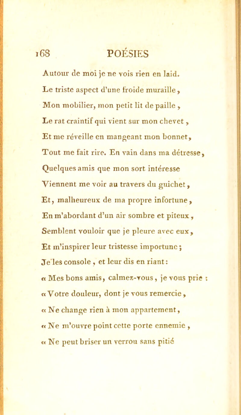 Autour de moi je ne vois rien en laid. Le triste aspect d’une froide muraille , Mon mobilier, mon petit lit de paille , Le rat craintif qui vient sur mon chevet, Et me réveille en mangeant mon bonnet. Tout me fait rire. En vain dans ma détresse, Quelques amis que mon sort intéresse Viennent me voir au travers du guichet, Et, malheureux de ma propre infortune, En m’abordant d’un air sombre et piteux , Semblent vouloir que je pleure avec eux. Et m’inspirer leur tristesse importune ; Je’les console , et leur dis en riant : a Mes bons amis, calmer.-vous, je vous prie O Votre douleur, dont je vous remercie, «Nechange rien .à mon appartement, « Ne m’ouvre point cette porte ennemie , « Ne peut briser un verrou sans pitié