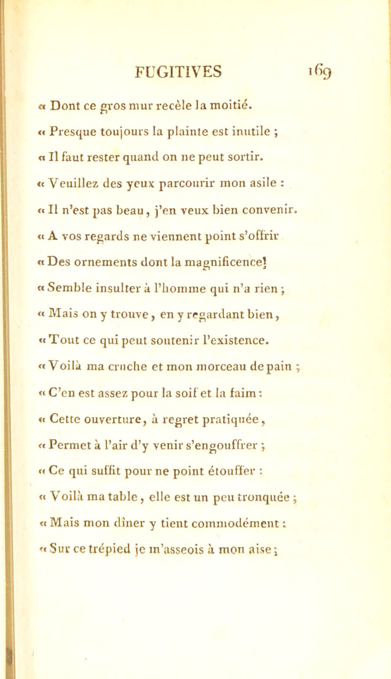 a Dont ce gros mur recèle la moitié. <f Presque toujours la plainte est inutile ; a II faut rester quand on ne peut sortir. « Veuillez des yeux parcourir mon asile : « Il n’est pas beau, j’en veux bien convenir. « A vos regards ne viennent point s’offrir a Des ornements dont la magnificence! « Semble insulter à l’homme qui n’a rien ; « Mais on y trouve, en y regardant bien, «Tout ce qui peut soutenir l’existence. «Voilà ma cruche et mon morceau de pain ; « C’en est assez pour la soif et la faim : « Cette ouverture, à regret pratiquée, « Permet à l’air d’y venir s’engouffrer •, « Ce qui suffit pour ne point étouffer : « Voilà ma table, elle est un peu tronquée ; « Mais mon dîner y tient commodément ; « Sur ce trépied je m’asseois à mon aise;