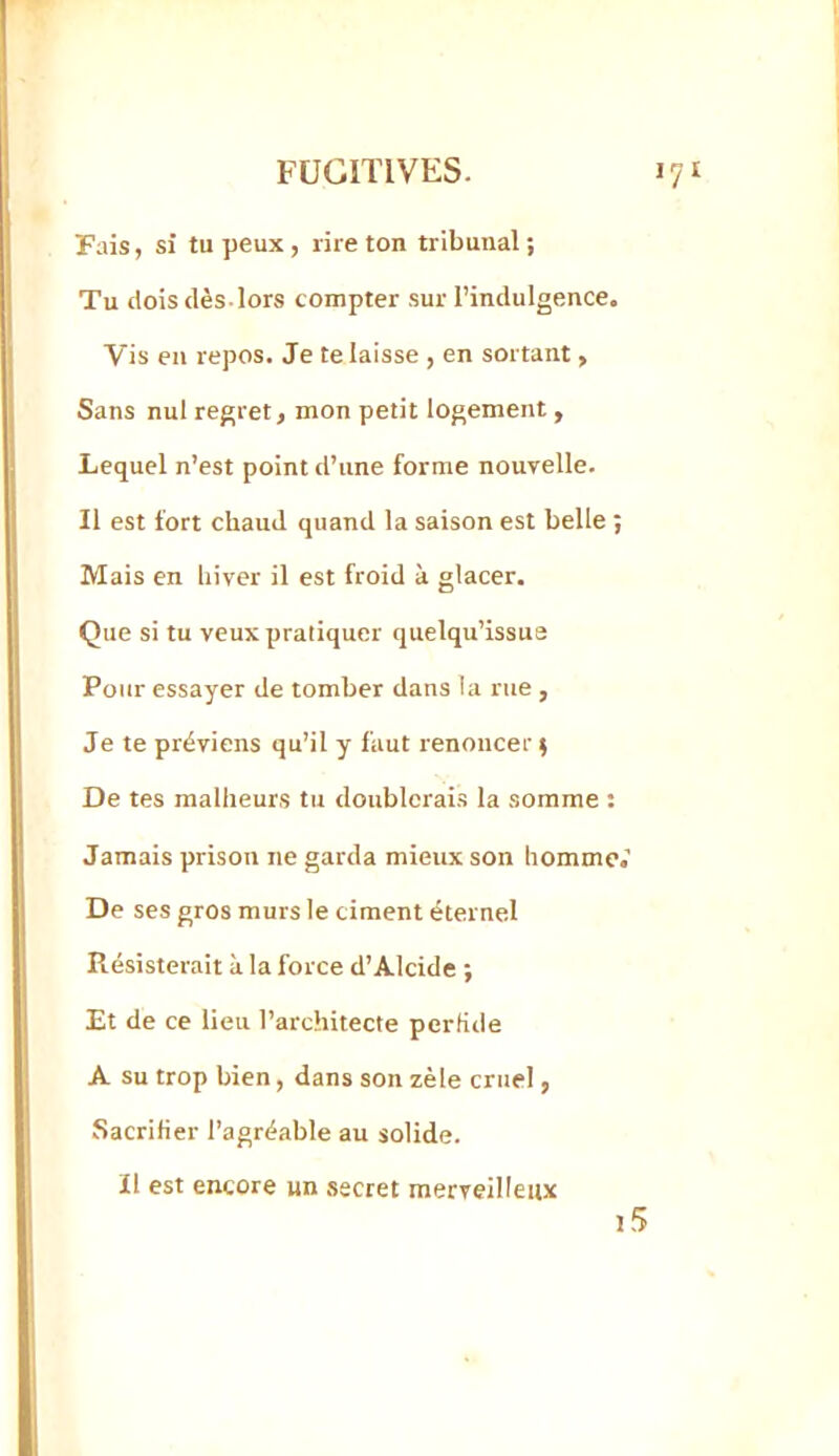 Pais, si tu peux, rire ton tribunal; Tu dois dès-lors compter sur l’indulgence. Vis en repos. Je te laisse , en sortant, Sans nul regret, mon petit logement, Lequel n’est point d’une forme nouvelle. Il est fort chaud, quand la saison est belle ; Mais en hiver il est froid à glacer. Que si tu veux pratiquer quelqu’issue Pour essayer de tomber dans la rue , Je te préviens qu’il y faut renoncer ; De tes malheurs tu doublerais la somme : Jamais prison ne garda mieux son homme.’ De ses gros murs le ciment éternel Résisterait à la force d’Alcide ; Et de ce lieu l’architecte perfide A su trop bien, dans son zèle cruel, Sacrifier l’agréable au solide. Il est encore un secret merveilleux j5