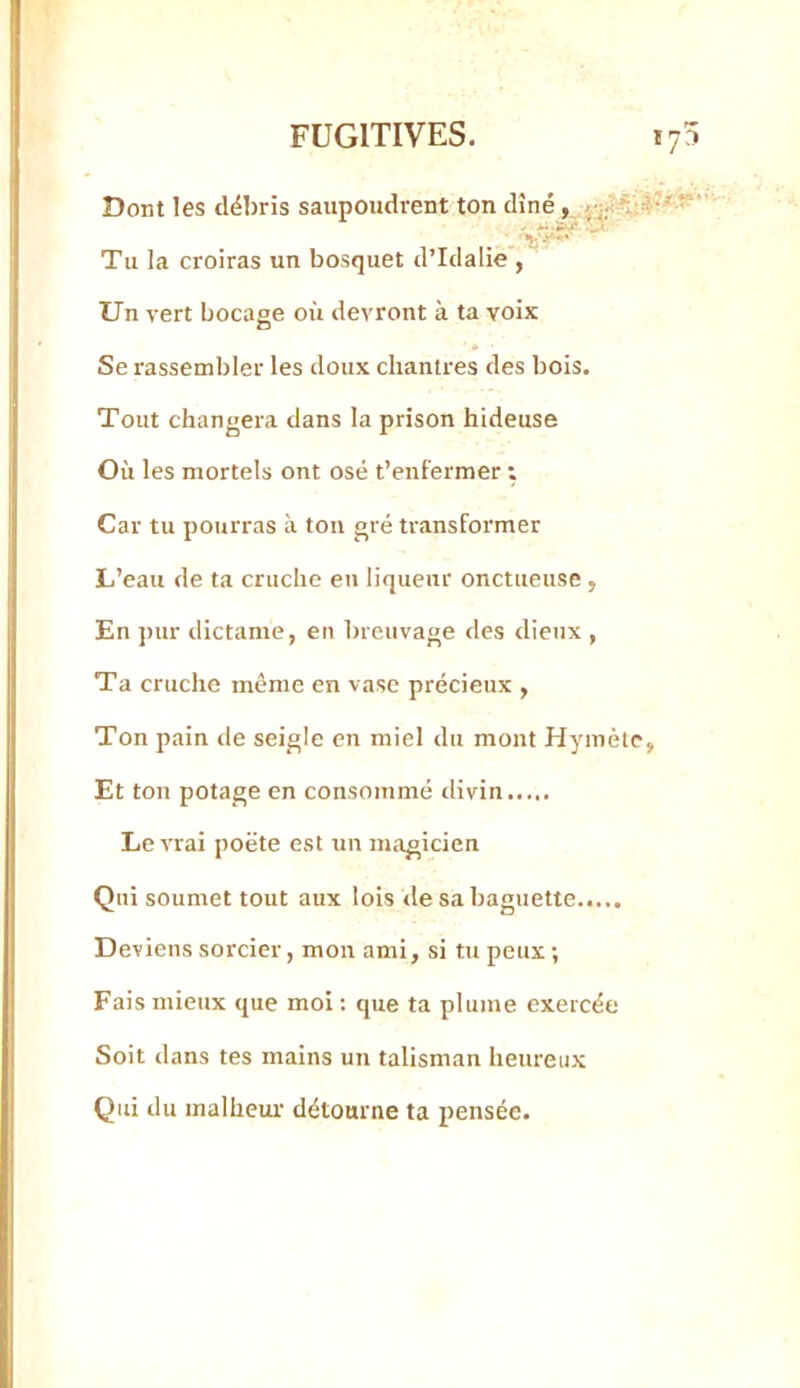 Dont les débris saupoudrent ton dîné Tu la croiras un bosquet d’Iclalie , Un vert bocage où devront à ta voix Se rassembler les doux chantres des bois. Tout changera dans la prison hideuse Où les mortels ont osé t’enfermer t Car tu pourras à tou gré transformer L’eau de ta cruche eu liqueur onctueuse, En pur dictante, en breuvage des dieux , Ta cruche même en vase précieux , Ton pain tle seigle en miel du mont Hymète Et ton potage en consommé divin Le vrai poëte est un magicien Qui soumet tout aux lois tle sa baguette..... Deviens sorcier, mon ami, si tu peux ; Fais mieux que moi ; que ta plume exercée Soit dans tes mains un talisman heureux Qui du malheur détourne ta pensée.