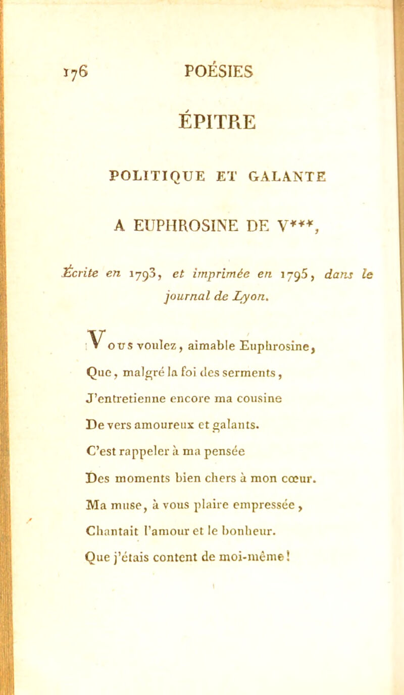 ÉPITRE POLITIQUE ET GALANTE A EUPHROSINE DE Écrite en 1793, et imprimée en 1796, dans journal de I^on. ~Vovs voulez, aimable Eupbrosine, Que, malgré la foi des serments, J’entretienne encore ma cousine De vers amoureux et galants. C’est rappeler à ma pensée Des moments bien chers à mon cœur. Ma muse, à vous plaire empressée , Chantait l’amour et le bonheur. Que j’étais content de moi-même!