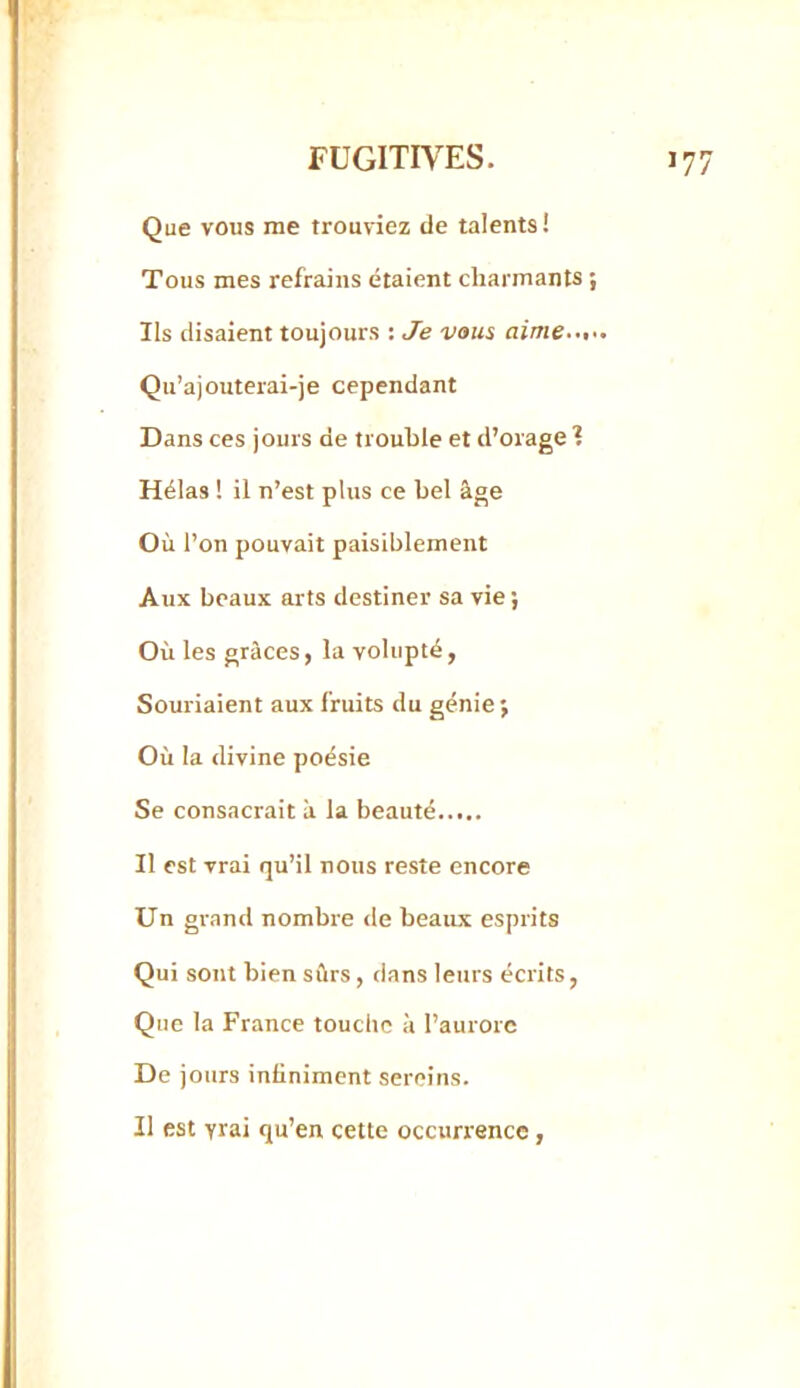 Que vous me trouviez de talents! Tous mes refrains étaient charmants ; Ils disaient toujours : Je vous aime Qu’ajouterai-je cependant Dans ces jours de trouble et d’orage I Hélas ! il n’est plus ce bel âge Où l’on pouvait paisiblement Aux beaux arts destiner sa vie ; Où les grâces, la volupté, Souriaient aux fruits du génie; Où la divine poésie Se consacrait ù la beauté Il est vrai qu’il nous reste encore Un grand nombre <le beaux esprits Qui sont bien sûrs, dans leurs écrits, Que la France touche à l’aurore De jours infiniment sereins. Il est yrai qu’en cette occurrence,