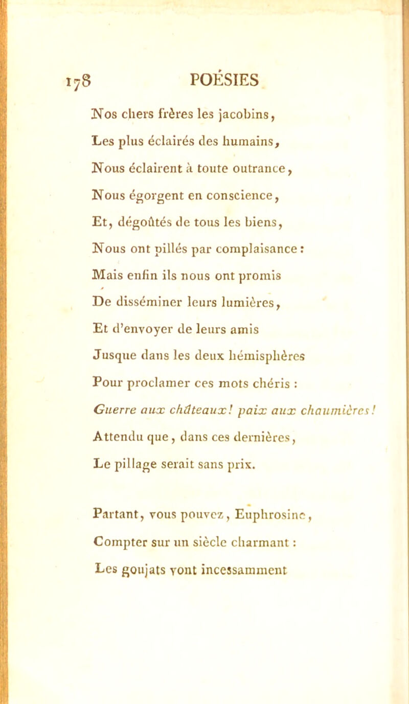 Nos chers frères les jacobins, Les plus éclairés des humains. Nous éclairent à toute outrance, Nous égorgent en conscience, Et, dégoûtés de tous les biens. Nous ont pillés par complaisance : Mais enfin ils nous ont promis De disséminer leurs lumières. Et d’envoyer de leurs amis Jusque dans les deux hémisphères Pour proclamer ces mots chéris : Guerre aux châteaux! paix aux chaumières ! Attendu que, dans ces dernières, Le pillage serait sans prix. Partant, vous pouvez, Euphrosinc, Compter sur un siècle charmant : Les goujats vont incessamment