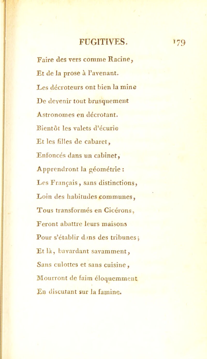 Faire des vers comme Racine, Et de la prose à l’avenant. Les décroteurs ont bien la mine De devenir tout brusquement Astronomes en décrétant. Bientôt les valets d’écurie Et les filles de cabaret. Enfoncés dans un cabinet, Apprendront la géométrie : Les Français, sans distinctions, Loin des habitudes communes. Tous transformés en Cicérons, Feront abattre leurs maisons Pour s’établir dms des tribunes; Et là, bavardant savamment, Sans culottes et sans cuisine , Mourront de faim éloquemment En discutant sur la famine.