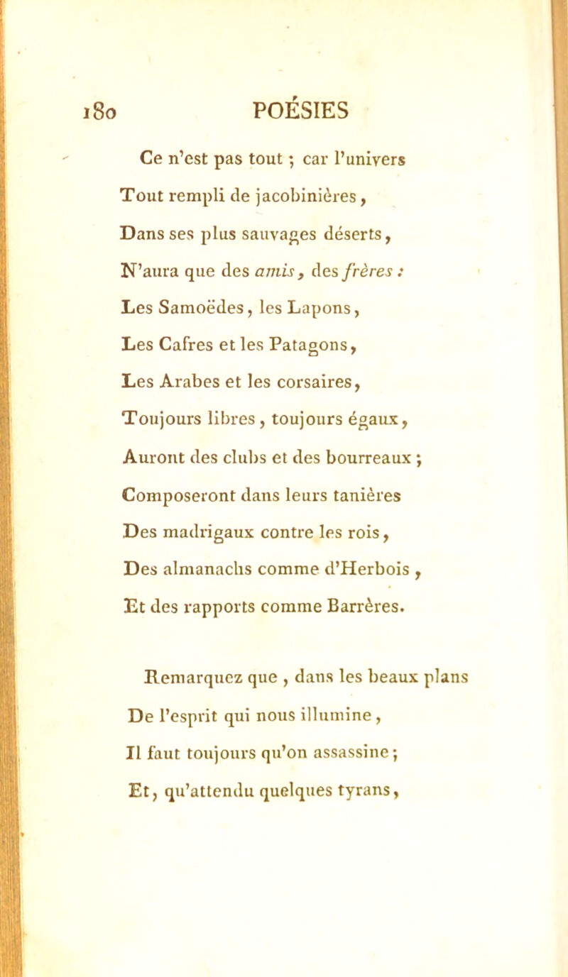 Ce n’est pas tout ; car l’univers Tout rempli de jacobiniôres, Dans ses plus sauvaf’es déserts, N’aura que des amis , frères : Les Samoëdes, les Lapons, Les Cafres et les Patagons, Les Arabes et les corsaires, Toujours libres, toujours égaux. Auront des clubs et des bourreaux ; Composeront dans leurs tanières Des madrigaux contre les rois. Des almanachs comme d’Herbois , Et des rapports comme Barrères. Remarquez que , dans les beaux plans De l’esprit qui nous illumine, Il faut toujours qu’on assassine; Et, qu’attendu quelques tyrans,