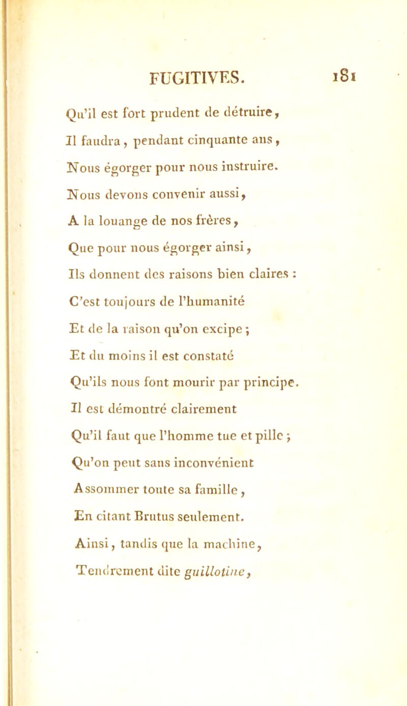 Qu’il est fort prudent de détruire. Il faudra, pendant cinquante ans, Nous égorger pour nous instruire. Nous devons convenir aussi, A la louange de nos frères, Que pour nous égorger ainsi, Ils donnent des raisons bien claires : C’est toujours de l’hunianité Et de la raison qu’on excipe ; Et du moins il est constaté Qu’ils nous font mourir par principe. Il est démontré clairement Qu’il faut que l’homme tue et pille ; Qu’on peut sans inconvénient Assommer toute sa famille , En citant Brutus seulement. Ainsi, tandis que la machine, Tendrement dite guillotine,