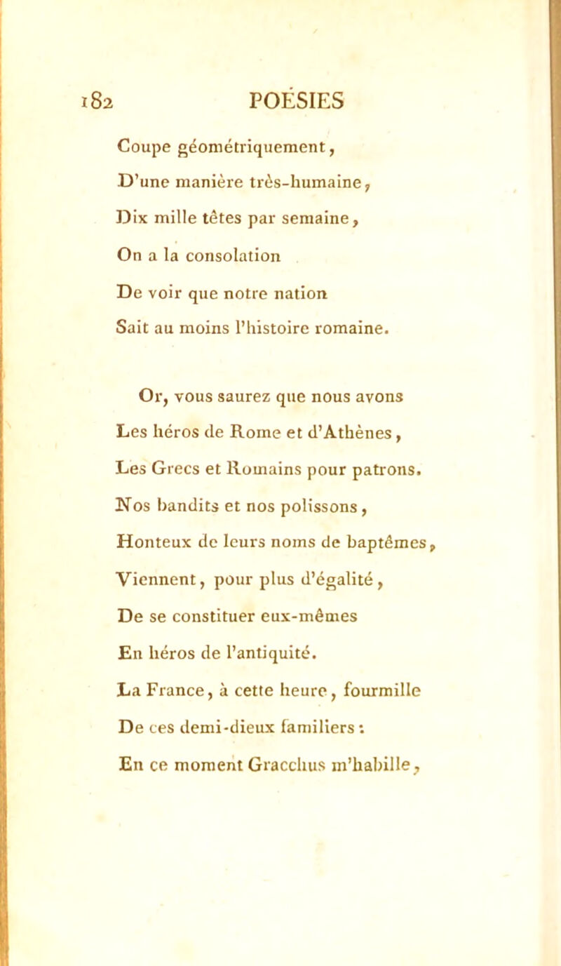 Coupe géométriquement, D’une manière très-humaine, Dix mille tètes par semaine. On a la consolation De voir que notre nation Sait au moins l’histoire romaine. Or, vous saurez que nous avons Les héros de Rome et d’Athènes, Les Grecs et Romains pour patrons. Nos bandits et nos polissons, Honteux de leurs noms de baptêmes, Viennent, pour plus d’égalité, De se constituer eux-mêmes En héros de l’antiquité. La France, à cette heure, fourmille De ces demi-dieux familiers •• En ce moment Gracchus m’habille.