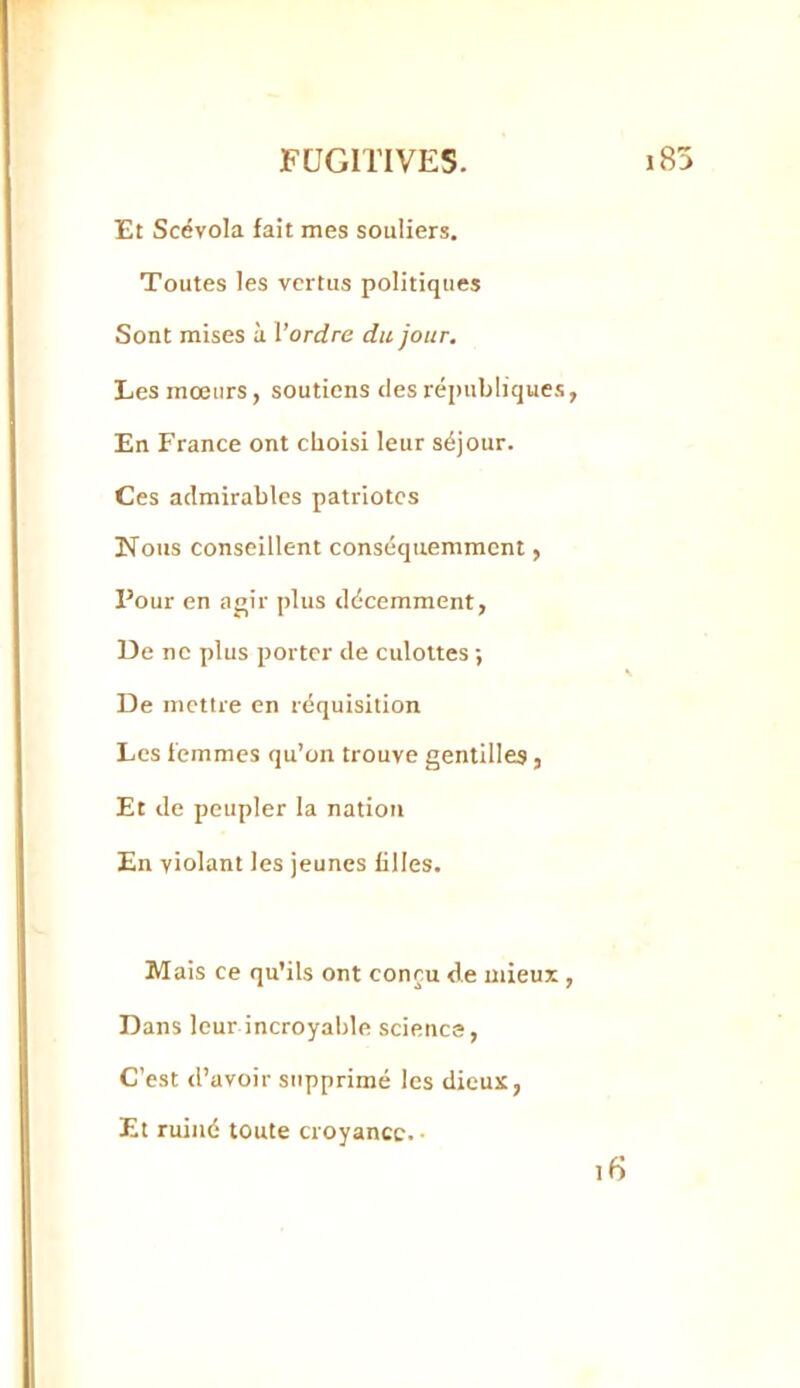 Et Scévola fait mes souliers. Toutes les vertus politiques Sont mises à l’ordre du jour. Les mœurs, soutiens des républiques En France ont choisi leur séjour. Ces admirables patriotes Nous conseillent conséquemment, Pour en a<»ir jdus décemment, De ne plus porter de culottes ; De mettre en réquisition Les femmes qu’on trouve gentilles, Et de peupler la nation En violant les jeunes filles. Mais ce qu’ils ont conçu de mieux Dans leur incroyable science. C’est d’avoir supprimé les dieux, Et ruiné toute croyance. •