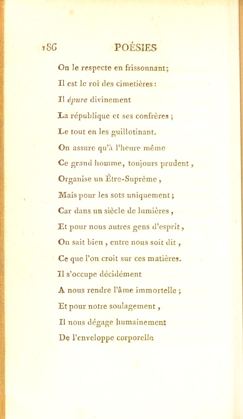 On le respecte en frissonnant; Il est le roi des cimetières : Il épure divinement La république et ses confrères ; Le tout en les guillotinant. On assure qu’à l’iieurc même Ce grand homme, toujours prudent, Organise un Être-Suprême, Mais pour les sots uniquement ; Car dans un siècle de lumières , Et pour nous autres gens d’esprit, On sait bien , entre nous soit dit, Ce que l’on croit sur ces matières. Il s’occupe décidément A nous rendre l’âme immortelle ; Et pour notre soulagement, Il nous dégage humainement De l’enveloppe corporelle