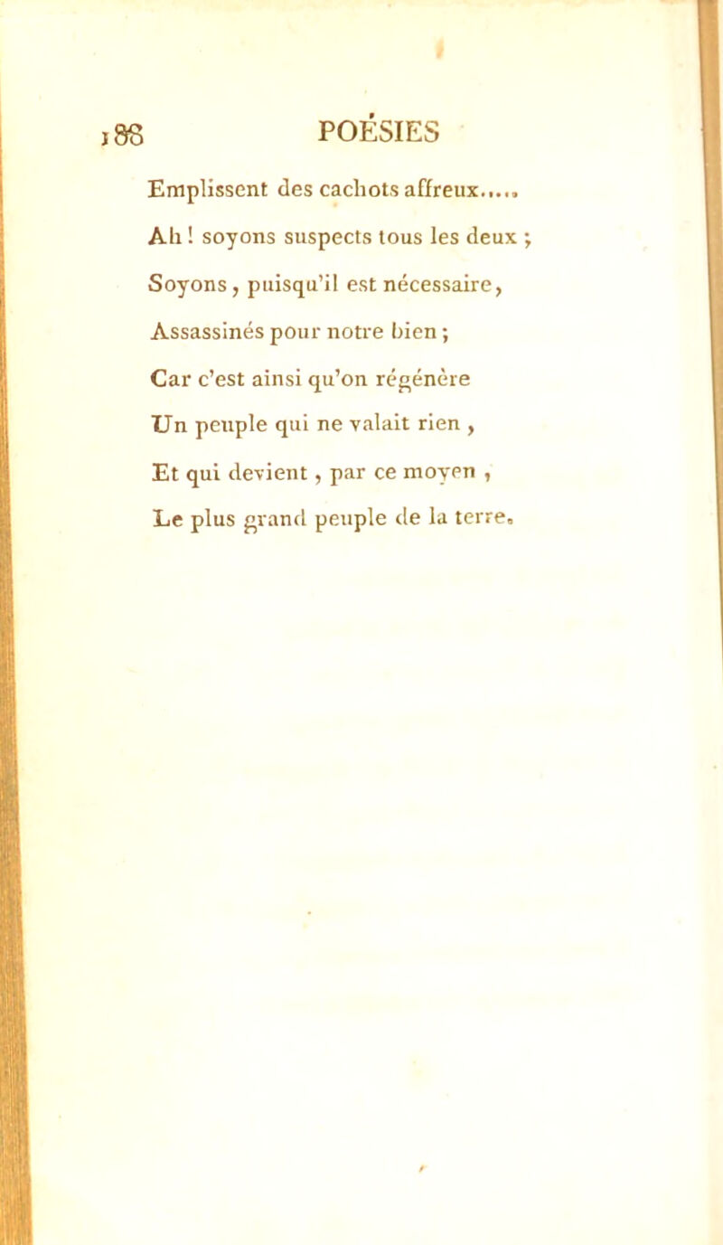 Emplissent des cachots affreux..... Ail ! soyons suspects tous les deux Soyons, puisqu’il est nécessaire, Assassinés pour notre bien ; Car c’est ainsi qu’on régénère Un peuple qui ne valait rien , Et qui devient, par ce moyen , Le plus grand peuple de la terre.