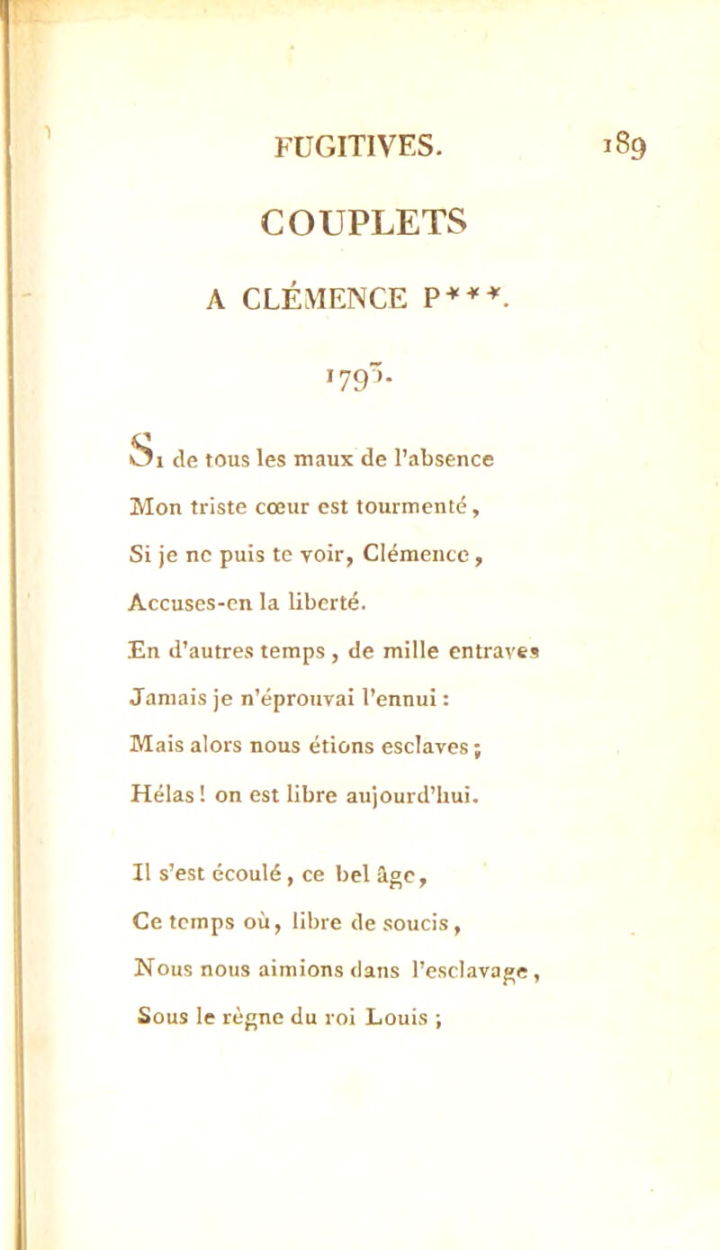 COUPLETS A CLÉMENCE '79- ^1 de tous les maux de l’absence Mon triste cœur est tourmenté, Si je ne puis te voir, Clémence, Accuses-en la liberté. En d’autres temps , de mille entraves Jamais je n’éprouvai l’ennui : Mais alors nous étions esclaves ; Hélas ! on est libre aujourd’hui. Il s’est écoulé, ce bel âge, Ce temps où, libre de soucis. Nous nous aimions dans l’esclavage, Sous le règne du roi Louis ;