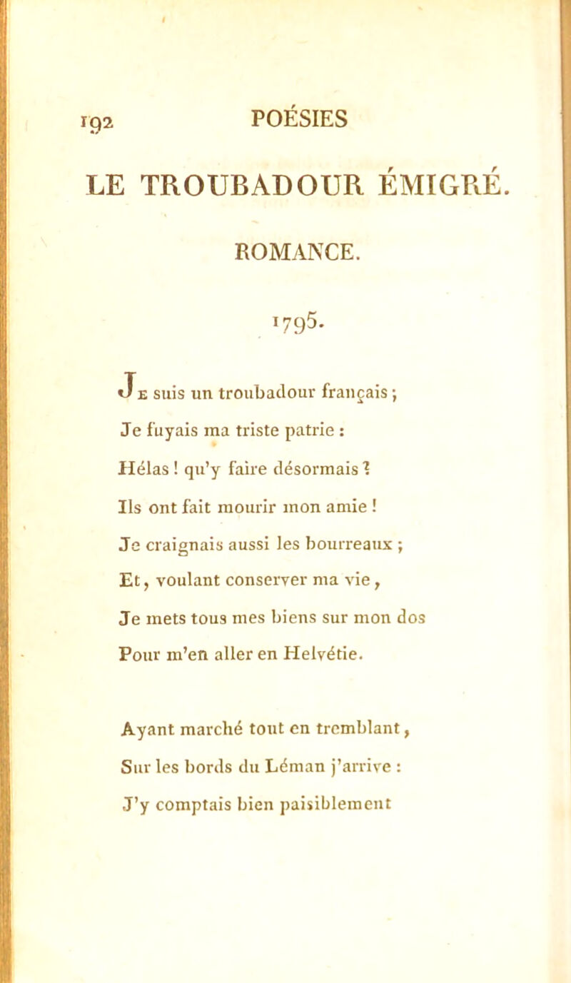 LE TROUBADOUR ÉMIGPÆ. ROMANCE. 1795. JE suis un troubadour français ; Je fuyais ma triste patrie : Hélas ! qu’y faire désormais 1 Ils ont fait mourir mon amie ! Je craignais aussi les bourreaux ; Et, voulant conserver ma vie, Je mets tous mes biens sur mon dos Pour m’en aller en Helvétie. Ayant marché tout en tremblant, Sur les bords du Léman j’arrive : J’y comptais bien paisiblement