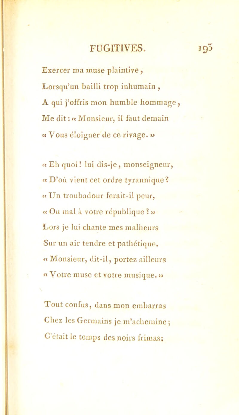 Exercer ma muse plaintive, Lorsqu’un bailli trop inhumain , A qui j’oflris mon humble Iiommane, Me (lit : rt Monsieur, il faut demain « Vous éloigner de ce rivage. » « Eh quoi! lui dis-je, monseigneur, « D’où vient cet ordre tyrannique? ((Un troubadour ferait-il peur, « Ou mal à votre république ? >> Lors je lui chante mes malheurs Sur un air tendre et pathétique. « Monsieur, dit-il, portez ailleurs « Votre muse et votre musique. » Tout confus, dans mon embarras Chez les Germains je m’achemine ; C’était le temps des noirs frimas;