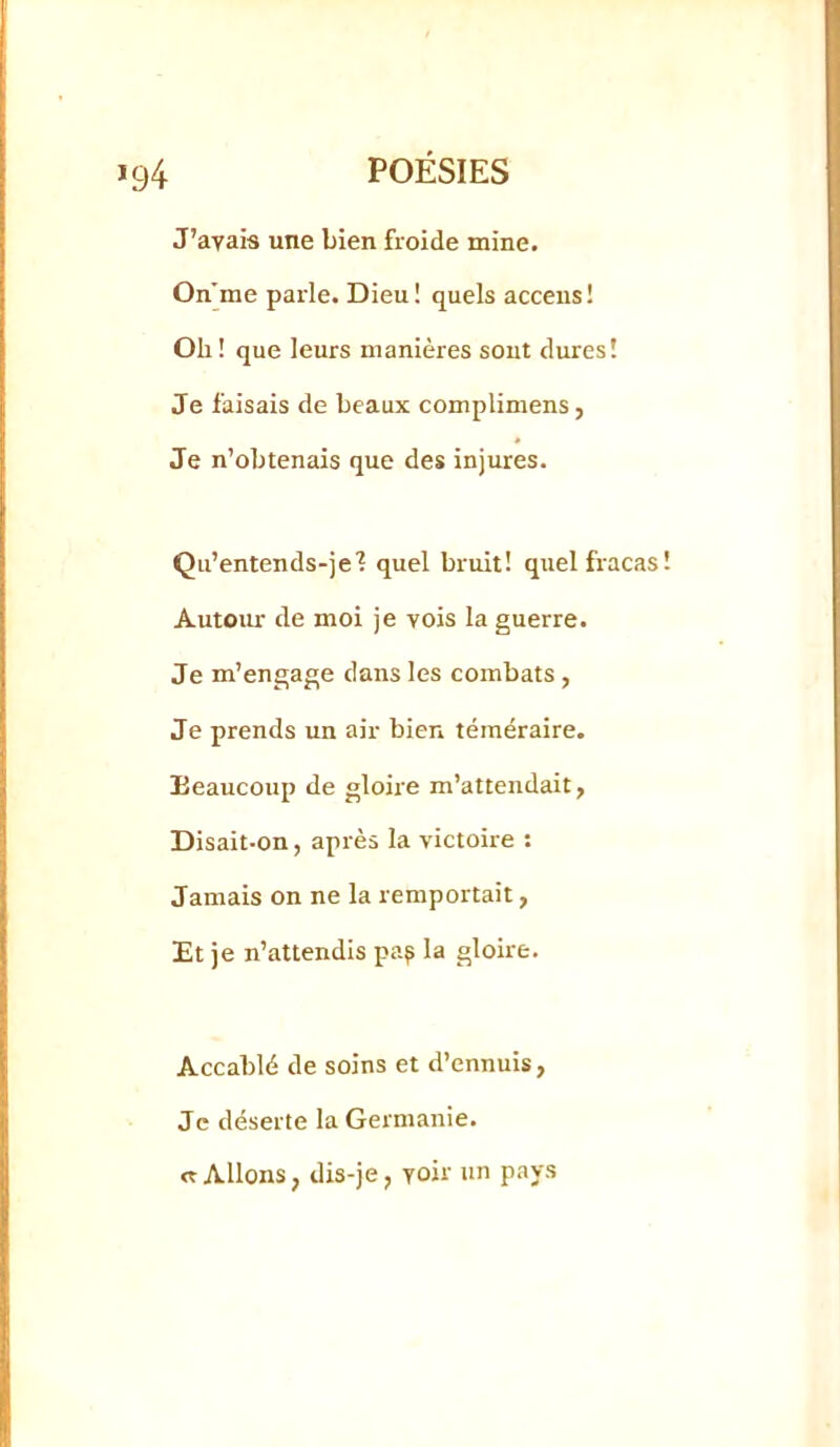 J’avais une bien froide mine. On'me parle. Dieu! quels acceus! Oh! que leurs manières sont dures! Je faisais de beaux complimens, Je n’obtenais que des injures. Qu’entends-je'? quel bruit! quel fracas! Autoiur de moi je vois la guerre. Je m’engage dans les combats, Je prends un air bien téméraire. Beaucoup de gloire m’attendait, Disait-on, après la victoire : Jamais on ne la remportait, Et je n’attendis pa? la gloire. Accablé de soins et d’ennuis, Je déserte la Germanie. «Allons, dis-je, voir un pays