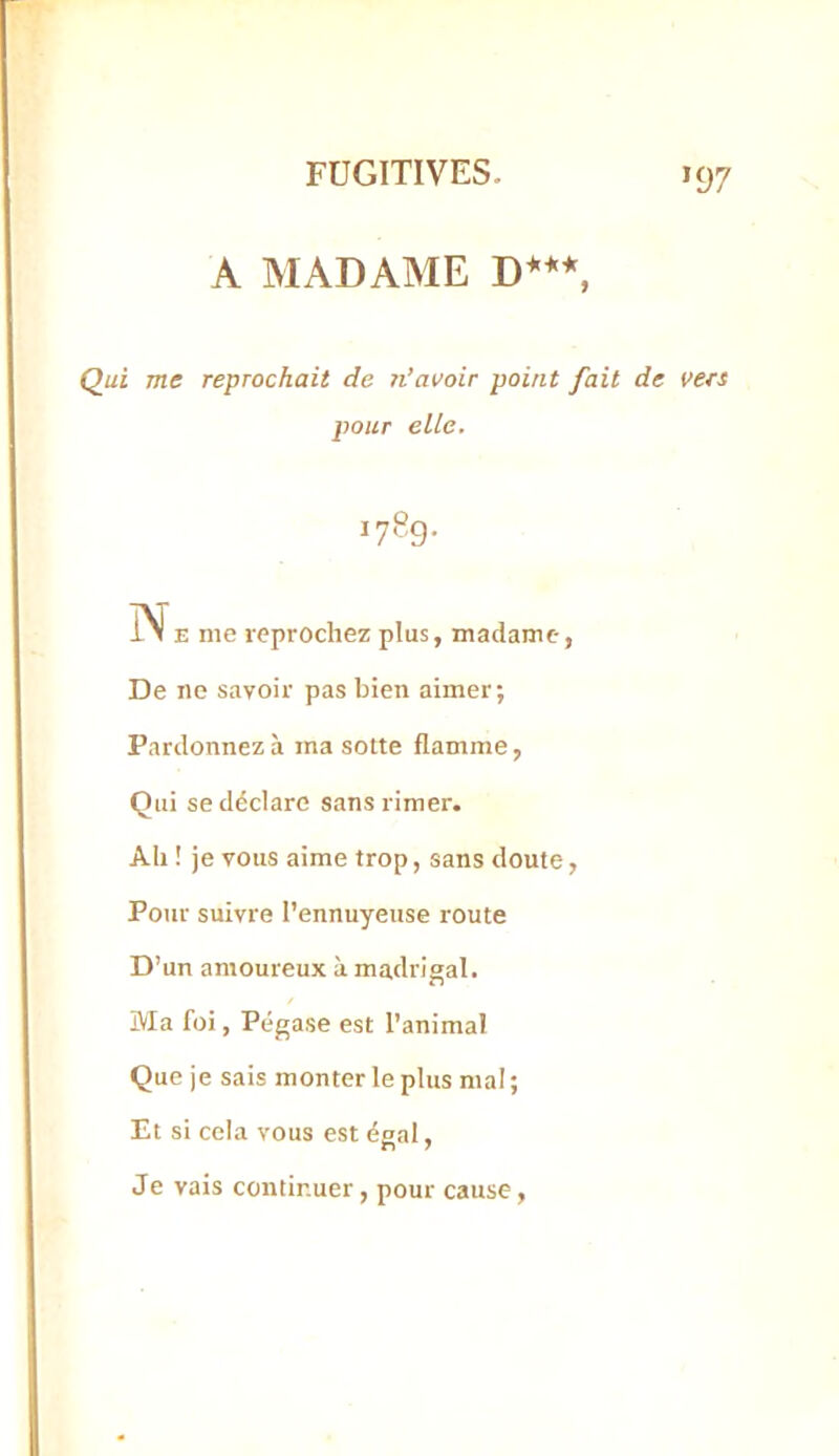 >97 A MADAME D***, Qui me reprochait de n’avoir point fait de vers pour elle. 1789. N E me reprochez plus, madame, De ne savoir pas bien aimer; Pardonnez à ma sotte flamme, Qui se déclare sans rimer. Ah ! je vous aime trop, sans doute, Pour suivre l’ennuyeuse route D’un amoureux à madrigal. Ma foi, Pégase est l’animal Que je sais monter le plus mal ; Et si cela vous est égal, Je vais continuer, pour cause.