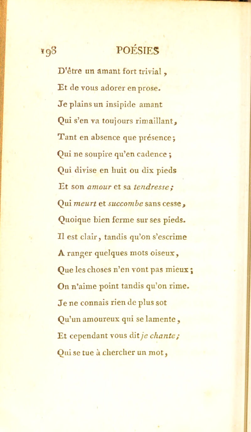 D'être un amant fort trivial, Et de vous adorer en prose. Je plains un insipide amant Qui s’en va toujours rimaillant. Tant en absence que présence; Qui ne soupire qu’en cadence ; Qui divise en huit ou dix pieds Et son amour et sa tendresse ; Qui meurt et succombe sans cesse. Quoique bien ferme sur ses pieds. Il est clair, tandis qu’on s’escrime A ranger quelques mots oiseux, Que les choses n’en vont pas mieux On n’aime point tandis qu’on rime. Je ne connais rien de plus sot Qu’un amoureux qui se lamente , Et cependant vous dit je chante; Qui se tue à chercher un mot,