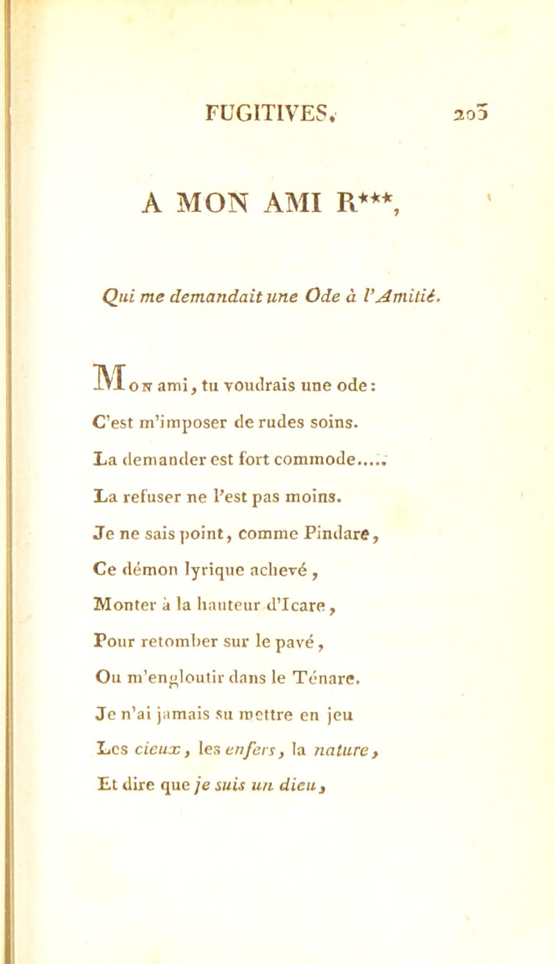 A MON AMI R***, Qui me demandait une Ode à l’Amitié. IVIO N ami, tu voudrais une ode : C’est m’imposer de rudes soins. La demander est fort commode..... La refuser ne l’est pas moins. Je ne sais ]>oint, comme Pindare, Ce démon lyrique achevé , Monter à la hauteur d’Icare, Pour retomber sur le pavé, Ou m’enolouiir dans le Ténare. Je n’ai jamais su inettre en jeu Les deux, \es enfers, la nature. Et dire que je suis un dieu.