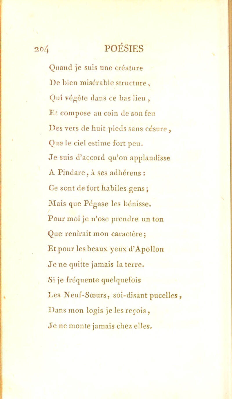 Quand je suis une créature ]3e 1)ien misérable structure , Qui végète dans ce bas lieu , Et compose au coin de son feu Des vers de huit pieds sans césure, Que le ciel estime fort peu. Je suis d’accord qu’on applaudisse A Pindare, à ses adhérens : Ce sont de fort habiles gens ; Mais que Pégase les bénisse. Pour moi je n’ose prendre un ton Que lenîrait mon caractère; Et pour les beaux yeux d’Apollon Je ne quitte jamais la terre. Si je fréquente quelquefois Les Neuf-Sœurs, soi-disant pncelles, Dans mon logis je les reçois , Je ne monte jamais chez elles.