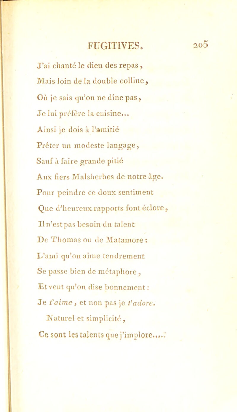 J’ai chanté le dieu des repas , Mais loin de la double colline, Où je sais qu’on ne dine pas, Je lui préfère la cuisine... Ainsi je dois à l’amitié Prêter un modeste langage, Sauf à faire grande pitié Aux fiers Malslierbes de notre âge. Pour peindre ce doux sentiment Que d’heureux rapports font éclore, Il n’est pas besoin du talent De Thomas ou de Matamore ; L’ami qu’on aime tendrement Se passe bien de métaphore , Et veut qu’on dise bonnement : Je t'aime, et non pas je t’adore. Naturel et simplicité, Ce sont les talents que j’implore....7