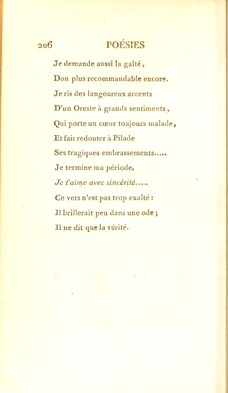 Je demande aussi la gaîté, Don plus recommandable encore. Je ris des langoureux accents D’un Oreste à grands sentiments , Qui porte un cœur toujours malade, Et fait redouter à Pilade Ses tragiques embrassements Je termine ma période. Je t'aime avec sincérité Ce vers n’est pas trop exalté ; II brillerait peu dans une ode ; Il ne dit que la vérité.