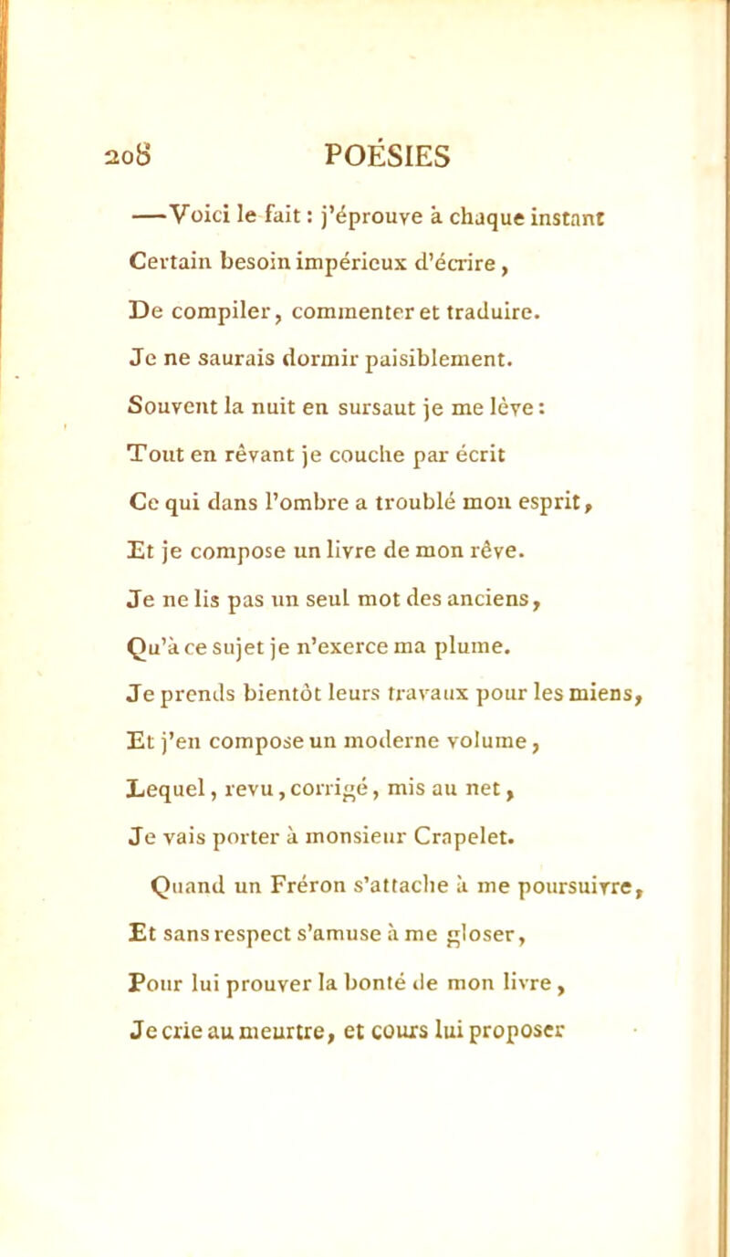 —Voici le fait : j’éprouve à chaque instant Certain besoin impérieux d’écrire, De compiler, commenter et traduire. Je ne saurais dormir paisiblement. Souvent la nuit en sursaut je me lève : Tout en rêvant je couche par écrit Ce qui dans l’ombre a troublé mou esprit. Et je compose un livre de mon rêve. Je ne lis pas un seul mot des anciens, Qu’à ce sujet je n’exerce ma plume. Je prends bientôt leurs travaux pour les miens Et j’en compose un moderne volume, Lequel, revu, corrigé, mis au net, Je vais porter à monsieur Crapelet. Quand un Fréron s’attaclie à me poursuivre Et sans respect s’amuse à me gloser. Pour lui prouver la bonté île mon livre, Je crie au meurtre, et cours lui proposer