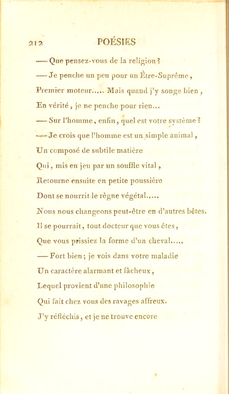 •— Que pensez-vous de la religion'? — Je pendie un peu pour un Etre-Suprême, Premier moteur Mais quand j’y son^e bien , En vérité, je ne penche pour rien... -— Sur l’homme, enfin, quel est votre système 1 •—Je crois que l’homme est un simple animal, Un composé de subtile matière Qui, mis en jeu par un souffle vital, îlelourne ensuite en petite poussière Dont se nourrit le règne végétal Nous nous changeons peut-être en d’autres bêtes. Il se pourrait, tout docteur que vous êtes, Que vous prissiez la forme d’un cheval — Fort bien; je vois dans votre maladie Un caractère alarmant et fâcheux, Lequel provient d’une philosophie Qui fait chez vous des ravages affreux. J’y réfléchis, et je ne trouve encore