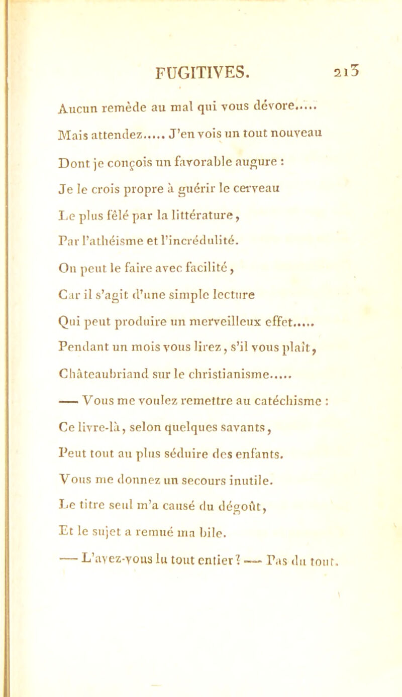 Aucun remède au mal qui vous dévore Mais attendez J’en vois un tout nouveau Dont je conçois un favorable auj^ure : Je le crois propre à guérir le cerveau I,e plus fêlé par la littérature, Par l’athéisme et l’incrédulité. On peut le faire avec facilité, Car il s’agit d’une simple lecture Qui peut produire un merveilleux effet Pendant un mois vous lirez, s’il vous plaît, Châteaubriand sur le christianisme — Vous me voulez remettre au catéchisme : Ce livre-là, selon quelques savants, Peut tout au plus séduire des enfants. Vous me donnez un secours inutile. Le titre seul m’a causé du désoftt. Et le sujet a remué ma bile. — L’avez-vous lu tout entier 1 — Pas du tout.