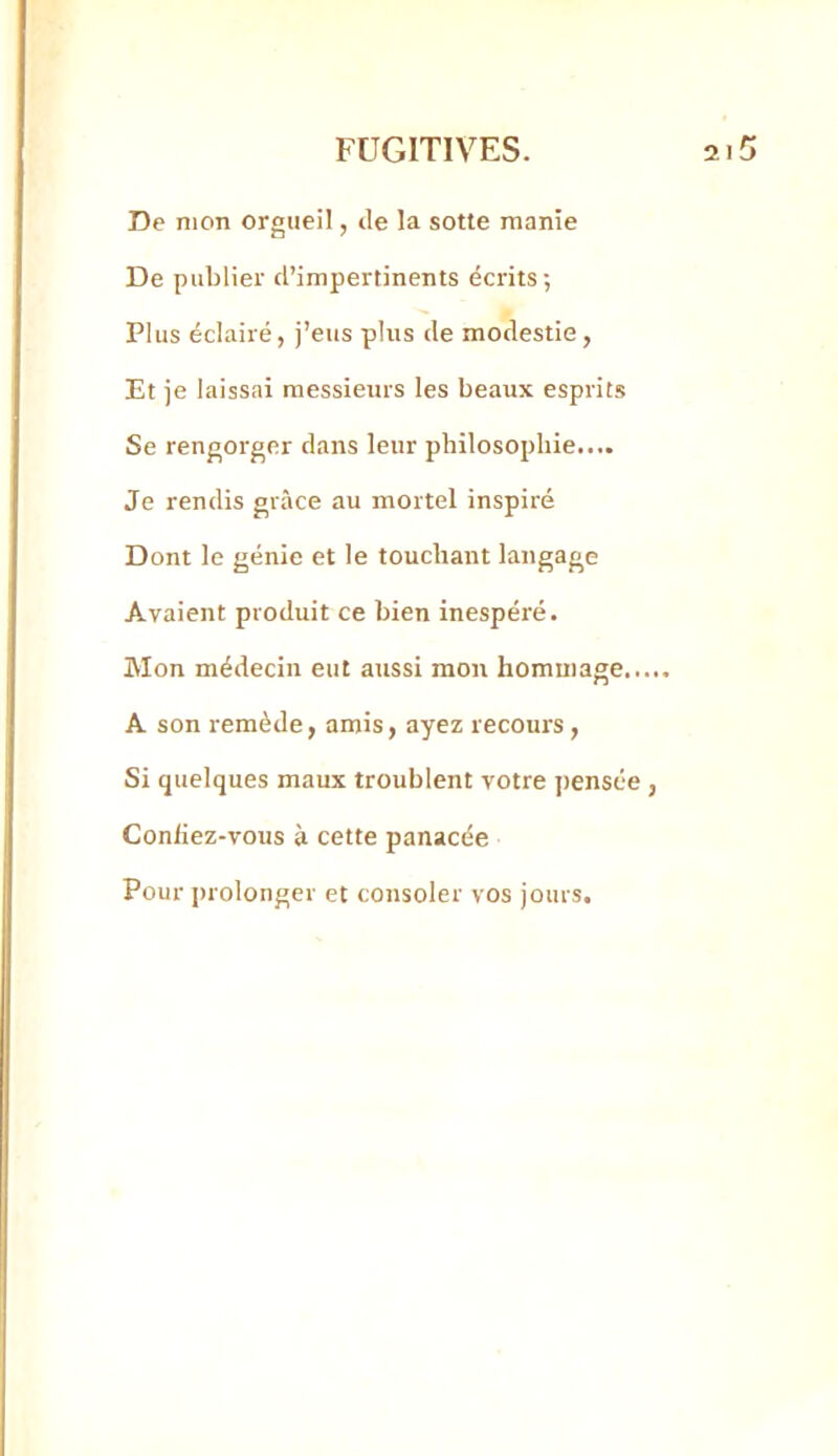 De mon orgueil, de la sotre manie De publier d’impertinents écrits ; Plus éclairé, j’eus plus de modestie , Et je laissai messieurs les beaux esprits Se rengorger dans leur philosophie.... Je rendis grâce au mortel inspiré Dont le génie et le touchant langage Avaient produit ce bien inespéré. Mon médecin eut aussi mon hommage.. A son remède, amis, ayez recours, Si quelques maux troublent votre pensée Coniiez-vous à cette panacée Pour prolonger et consoler vos jours.