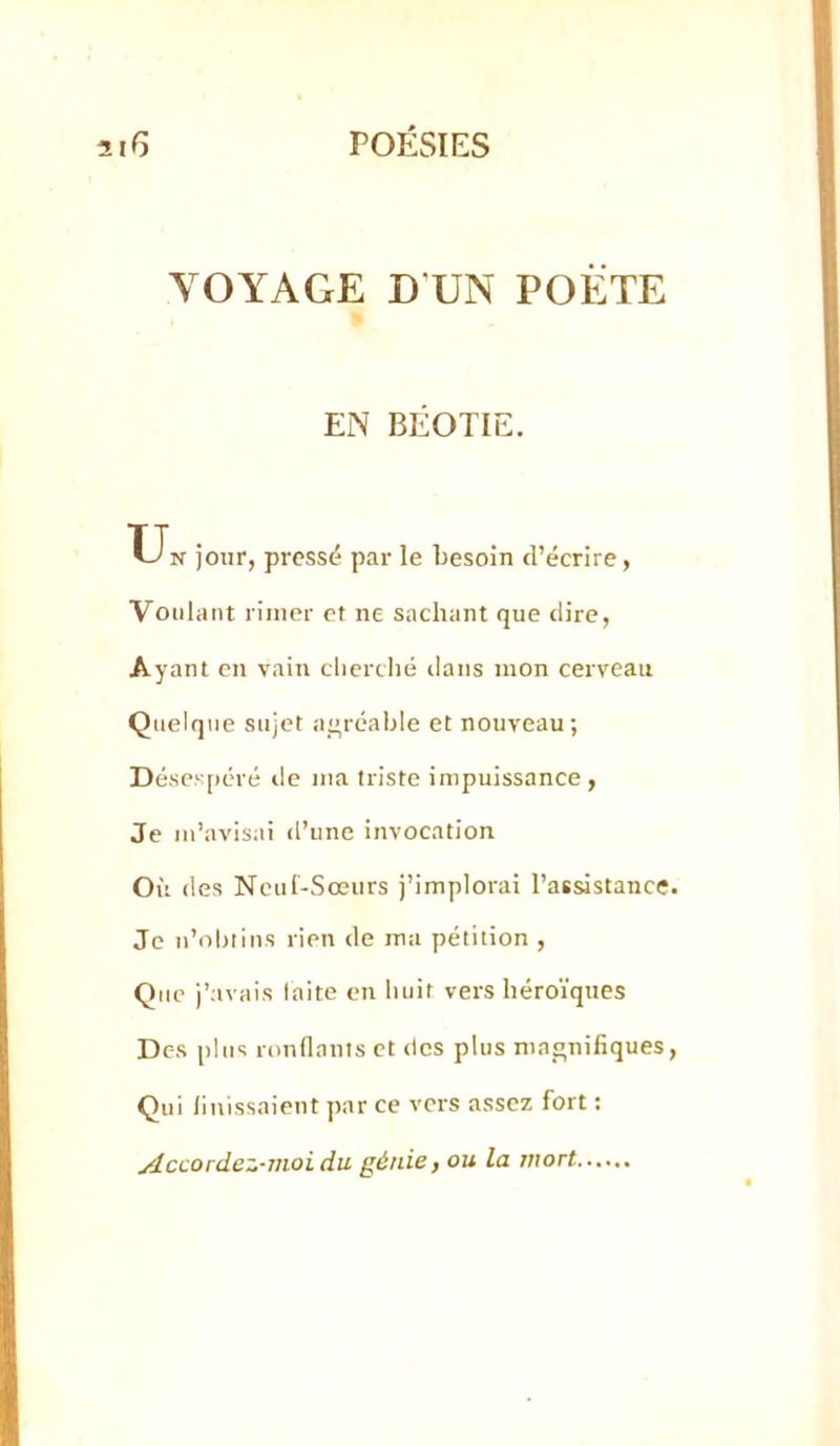 VOYAGE D UN POÈTE EN BÉOTIE, XJn jour, pressé par le besoin d’écrire, Voulant rimer et ne sachant que dire. Ayant en vain cherché dans mon cerveau Quelque sujet agréable et nouveau; Déses[)éré de ma triste impuissance, Je m’avisai d’une invocation Où des Ncui-Sœurs j’implorai l’aBsistance Je ii’olnins rien de ma pétition , Que j’avais laite en Imir vers héroïques Des [ilits rondants et des plus magnifiques Qui finissaient par ce vers assez fort : Accordez-moi du génie, ou la mort