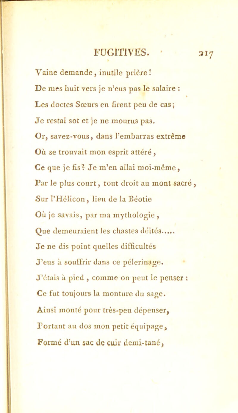 aiy Vaine demande, inutile prière ! De mes huit vers je n’eus pas le salaire : Les doctes Sœurs en lirent peu de cas ; Je restai sot et je ne mourus pas. Or, savez-vous, dans l’embarras extrême Où se trouvait mon esprit altéré , Ce que je fis'? Je m’en allai moi-même, Par le plus court, tout droit au mont sacré, Sur l’Hélicon, lieu de la Béotie Où je savais, par ma mythologie , Que demeuraient les chastes déités Je ne dis point quelles difficultés J’eus à. souffrir dans ce pèlerinage. J’étais à pied , comme on peut le penser : Ce fut toujours la monture du sage. Ainsi monté pour très-peu dépenser. Portant au dos mon petit équipage, Formé d’un sac de cuir demi-tané,