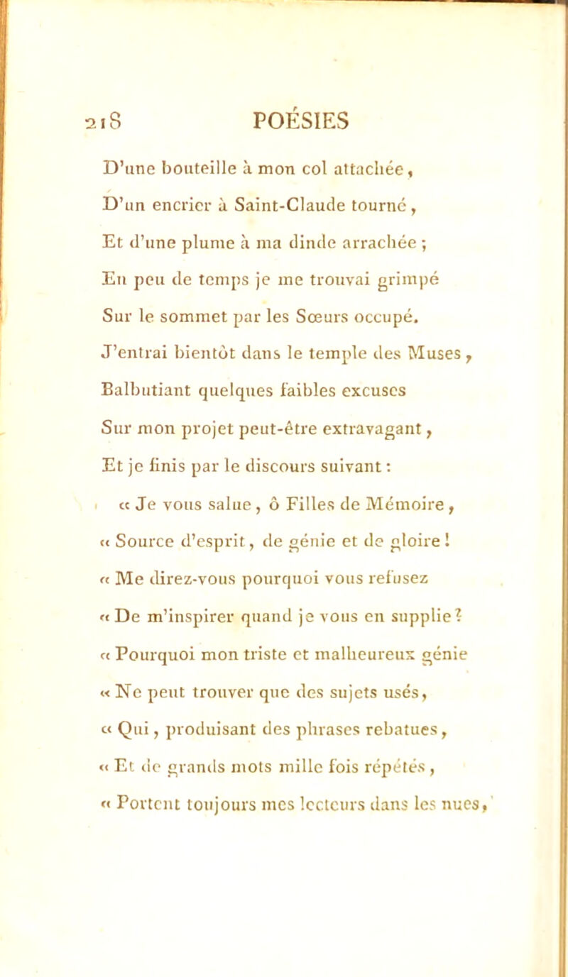 D’une bouteille à mon col attachée, D’un encrier à Saint-Claude tourne, Et d’une plume à ma dinde arrachée ; Eu peu de temps je me trouvai grimpé Sur le sommet par les Soeurs occupé. J’entrai bientôt dans le temple des Muses, Balbutiant quelques faibles excuses Sur mon projet peut-être extravagant, Et je finis par le discours suivant ; I « Je vous salue, ô Filles de Mémoire , te Source d’esprit, de génie et de gloire ! « Me direz-vous pourquoi vous refusez rt De m’inspirer quand je vous en supplie? « Pourquoi mon triste et malheureux génie « Ne peut trouver que des sujets usés, et Qui, produisant des phrases rebatues, « Et de granils mots mille fois répétés , « Portent toujours mes lecteurs dans les nues,