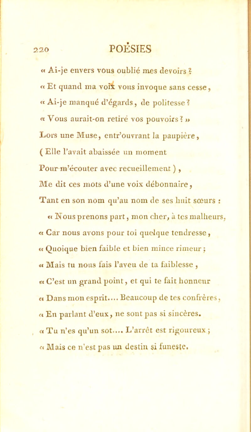 « Ai-je envers vous oublié mes devoirs ? « Et quand ma voii vous invoque sans cesse, « Ai-je manqué d’égards, de politesse? « Vous aurait-on retiré vos pouvoirs? « Lors une Muse, entr’ouvrant la paupière, ( Elle l’avait abaissée un moment Pourm’«couter avec recueillement ), Me dit ces mots d’une voix débonnaire, Tant en son nom qu’au nom de ses huit sœurs : « Nous prenons part, mon cher, k tes malheurs, « Car nous avons pour toi quelque tendresse, « Quoique bien faible et bien mince riineiu- ; « Mais tu nous fais l’aveu de ta faiblesse , « C’est un grand point, et qui te fait honneur « Dans mon esprit.... Beaucoup de tes confrères, rt En parlant d’eux, ne sont pas si sincères. « Tu n’es qu’un sot.... L’arrêt est rigoureux ; fl Mais ce n’est pas un destin si funeste.