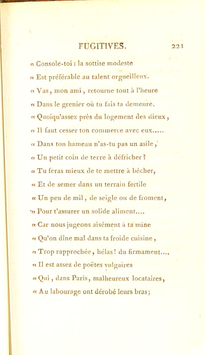 « Console-toi : la sottise modeste n Est préférable au talent orgueilleux. « Vas, mon ami, retourne tout à l’heure « Dans le grenier où tu fais ta demeure. « Quoiqu’assez près du logement des dieux , « Il faut cesser ton commerce avec eux n Dans ton hameau n’as-tu pas un asile,' « Un petit coin de terre à défricher? « Tu feras mieux de te mettre à bêcher, »€ Et de semer dans un terrain fertile « Un peu de mil, de seigle ou de froment, •« Pour t’assurer un solide aliment.... « Car nous jugeons aisément à ta mine « Qu’on dîne mal dans ta froide cuisine , «Trop rapprochée, hélas! du firmament..., « Il est assez de poètes vulgaires « Qui, dans Paris, malheureux locataires, « Au laboui-age ont dérobé leurs bras;