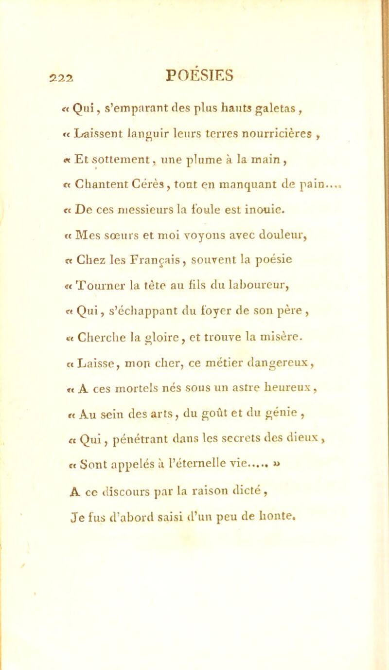 « Qui, s’emparant des plus hauts galetas , « Lraissent languir leurs terres nourricières > « Et sottement, une plume à la main , re Chantent Cérès , tout en manquant de pain. « De ces njessieurs la foule est inouie. « Mes sœurs et mol voyons avec douleur, n Chez les Français, souvent la poésie « Tourner la tête au fils du laboureur, O Qui, s’échappant du foyer de son père , « Cherche la gloire, et trouve la misère. «Laisse, mon cher, ce métier dangereux, « A ces mortels nés sous un astre heureux, « Au sein des arts, du goût et du génie , O Qui, pénétrant dans les secrets des dieux , « Sont appelés à l’éternelle vie « A ce tliscours par la raison dicté, Je fus d’abord saisi d’un peu de honte.